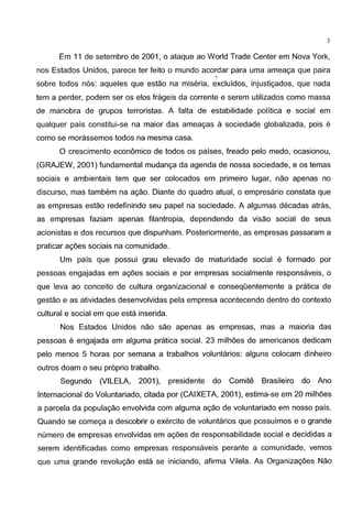 5
Em 11 de setembro de 2001, o ataque ao World Trade Center em Nova York,
nos Estados Unidos, parece ter feito o mundo acordar para uma ameaga que paira
'
sabre todos n6s: aqueles que estao na miseria, excluidos, injustigados, que nada
tern a perder, podem ser as elos frageis da corrente e serem utilizados como massa
de manobra de grupos terroristas. A falta de estabilidade politica e social em
qualquer pais constitui-se na maier das ameagas a sociedade globalizada, pais e
como se morassemos todos na mesma casa.
0 crescimento economico de todos as paises, freado pelo medo, ocasionou,
(GRAJEW, 2001) fundamental mudanga da agenda de nossa sociedade, e as ternas
sociais e ambientais tern que ser colocados em primeiro Iugar, nao apenas no
discurso, mas tambem na agao. Diante do quadro atual, o empresario constata que
as empresas estao redefinindo seu papel na sociedade. A algumas decadas atras,
as empresas faziam apenas filantropia, dependendo da visao social de seus
acionistas e dos recursos que dispunham. Posteriormente, as empresas passaram a
praticar agoes sociais na comunidade.
Urn pais que possui grau elevado de maturidade social e formado par
pessoas engajadas em agoes sociais e par empresas socialmente responsaveis, o
que leva ao conceito de cultura organizacional e conseqOentemente a pratica de
gestae e as atividades desenvolvidas pela empresa acontecendo dentro do contexte
cultural e social em que esta inserida.
Nos Estados Unidos nao sao apenas as empresas, mas a maioria das
pessoas e engajada em alguma pratica social. 23 milhoes de americanos dedicam
pelo menos 5 horas par semana a trabalhos voluntaries: alguns colocam dinheiro
outros doam o seu proprio trabalho.
Segundo (VILELA, 2001 ), presidente do Comite Brasileiro do Ana
lnternacional do Voluntariado, citada par (CAIXETA, 2001 ), estima-se em 20 milhoes
a parcela da populagao envolvida com alguma agao de voluntariado em nosso pais.
Quando se comega a descobrir o exercito de voluntaries que possuimos eo grande
numero de empresas envolvidas em agoes de responsabilidade social e decididas a
serem identificadas como empresas responsaveis perante a comunidade, vemos
que uma grande revolugao esta se iniciando, afirma Vilela. As Organizagoes Nao
 