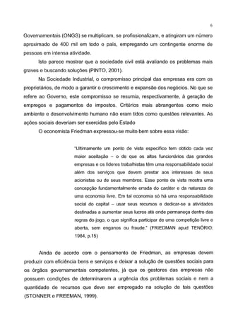 6
Governamentais (ONGS) se multiplicam, se profissionalizam, e atingiram um numero
aproximado de 400 mil em todo o pais, empregando um contingente enorme de
pessoas em intensa atividade.
lsto parece mostrar que a sociedade civil esta avaliando os problemas mais
graves e buscando solugoes (PINTO, 2001 ).
Na Sociedade Industrial, o compromisso principal das empresas era com os
proprietarios, de modo a garantir o crescimento e expansao dos neg6cios. No que se
refere ao Governo, este compromisso se resumia, respectivamente, a geragao de
empregos e pagamentos de impastos. Criterios mais abrangentes como meio
ambiente e desenvolvimento humano nao eram tidos como questoes relevantes. As
agoes sociais deveriam ser exercidas pelo Estado
0 economista Friedman expressou-se muito bem sabre essa visao:
"Uitimamente urn ponto de vista especifico tern obtido cada vez
maior aceitac;ao - o de que os altos funcionarios das grandes
empresas e os lideres trabalhistas tern uma responsabilidade social
alem dos servic;os que devem prestar aos interesses de seus
acionistas ou de seus membros. Esse ponto de vista mostra uma
concepc;ao fundamentalmente errada do carater e da natureza de
uma economia livre. Em tal economia s6 ha uma responsabilidade
social do capital - usar seus recursos e dedicar-se a atividades
destinadas a aumentar seus Iueras ate onde permanec;a dentro das
regras do jogo, o que significa participar de uma competic;ao livre e
aberta, sem enganos ou fraude." (FRIEDMAN apud TENORIO:
1984, p.15)
Ainda de acordo com o pensamento de Friedman, as empresas devem
produzir com efici€mcia bens e servigos e deixar a solugao de quest6es sociais para
os 6rgaos governamentais competentes, ja que os gestores das empresas nao
possuem condig6es de determinarem a urgencia dos problemas sociais e nem a
quantidade de recursos que deve ser empregado na solugao de tais quest6es
(STONNER e FREEMAN, 1999).
 