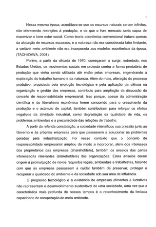 7
Nessa mesma epoca, acreditava-se que os recursos naturais seriam infinitos,
nao oferecendo restrigoes a produgao, e de que o livre mercado seria capaz de
maximizar o bern estar social. Como teoria economica convencional tratava apenas
da alocagao de recursos escassos, e a natureza nao era considerada fator limitante,
a variavel meio ambiente nao era incorporada aos modelos economicos da epoca.
(TACHIZAWA, 2004)
Porem, a partir da decada de 1970, comegaram a surgir, sobretudo, nos
Estados Unidos, os movimentos sociais em protesto contra a forma predat6ria de
produgao que vinha sendo utilizada ate entao pelas empresas, engendrando a
exploragao do trabalho humano e da natureza. Alem do mais, alteragao do processo
produtivo, propiciada pela evolugao tecnol6gica e pela aplicagao da ciencia na
organizagao e gestao das empresas, contribuiu para ampliagao da discussao do
conceito de responsabilidade empresarial. lsso porque, apesar da administragao
cientifica e do liberalismo economico terem concorrido para o crescimento da
produgao e o acumulo de capital, tambem contribufram para reforgar os efeitos
negativos da atividade industrial, como degradagao da qualidade de vida, os
problemas ambientais e a precariedade das relagoes de trabalho.
A partir da referida constatagao, a sociedade intensificou sua pressao junto ao
Governo e as pr6prias empresas para que passassem a solucionar os problemas
gerados pela industrializagao. Foi nesse contexto que o conceito de
responsabilidade empresarial ampliou de modo a incorporar, alem dos interesses
dos proprietarios das empresas (shareholders), tambem os anseios das partes
interessadas relevantes (stakeholders) das organizagoes. Estes anseios deram
origem a promulgagao de novas requisitos legais, ambientais e trabalhistas, fazendo
com que as empresas passassem a cuidar tambem de preservar, .proteger e
recuperar a qualidade do ambiente e da sociedade sob sua area de influencia.
0 progresso tecnol6gico e a existencia de empresas eficientes e lucrativas
nao representam o desenvolvimento sustentavel de uma sociedade, uma vez que a
caracterfstica mais profunda de nossos tempos e o reconhecimento da limitada
capacidade de recuperagao do meio ambiente.
 