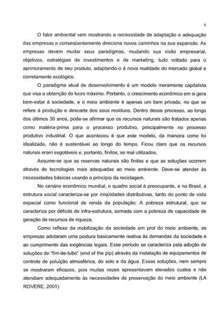 8
0 fator ambiental vem mostrando a necessidade de adaptagao e adequagao
das empresas e conseqOentemente direciona novos caminhos na sua expansao. As
empresas devem mudar seus paradigmas, mudando sua visao empresarial,
objetivos, estrategias de investimentos e de marketing, tudo voltado para o
aprimoramento de seu praduto, adaptando-o a nova realidade do mercado global e
corretamente ecol6gico.
0 paradigma atual de desenvolvimento e um modelo meramente capitalista
que visa a obtengao do Iuera maximo. Portanto, o crescimento econ6mico em si gera
bem-estar a sociedade, e o meio ambiente e apenas um bem privado, no que se
refere a produgao e descarte dos seus residuos. Dentra desse pracesso, ao Iongo
dos ultimos 30 anos, pode-se afirmar que os recursos naturais sao tratados apenas
como materia-prima para o processo pradutivo, principalmente no pracesso
produtivo industrial. 0 que aconteceu e que este modelo, da maneira como foi
idealizado, nao e sustentavel ao Iongo do tempo. Ficou clara que os recursos
naturais eram esgotaveis e, portanto, finitos, se mal utilizados.
Assume-se que as reservas naturais sao finitas e que as solug5es ocorrem
atraves de tecnologias mais adequadas ao meio ambiente. Deve-se atender as
necessidades basicas usando o principia da reciclagem.
No cenario econ6mico mundial, o quadra social e preocupante, e no Brasil, a
estrutura social caracteriza-se por iniqOidades distributivas, tanto do ponto de vista
espacial como funcional de renda da populagao. A pobreza estrutural, que se
caracteriza por deficits de infra-estrutura, somada com a pobreza de capacidade de
geragao de recursos de riqueza.
Como reflexo da mobilizagao da sociedade em prol do meio ambiente, as
empresas adotaram uma postura basicamente reativa as demandas da sociedade e
ao cumprimento das exigencias legais. Esse periodo se caracteriza pela adogao de
solug5es de "fim-de-tubo" (end of the pip) atraves da instalagao de equipamentos de
controle de poluigao atmosferica, do solo e da agua. Essas solug5es, nem sempre
se mostraram eficazes, pois muitas vezes apresentavam elevados custos e nao
atendiam adequadamente as necessidades de preservagao do meio ambiente (LA
ROVERE, 2001 ).
 