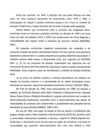 9
Assim por exemplo, em 1940, a poluigao dos rios pelas fabricas era vista
como um onus aceitavel decorrente do crescimento, entre 1970 e 1980, a
preocupagao em relagao a gestao ambiental passou a ter o foco no controle da
poluigao. Predominava a 16gica de poluir ate os limites impastos pela legislagao.
Outros fatores que contribuiram para o aumento das exigencias s6cio-
ambientais foram os inumeros acidentes ocorridos na decada de 1980 e as duas
crises do setor de petr61eo (1973 a 1979) que evidenciarem de forma flagrante a
vulnerabilidade das nagoes frente a escassez de recursos naturais (MAGRINI,
2001 ).
Os impactos econ6micos negatives provenientes dos acidentes e da
crescente pressao das partes interessadas fizeram com que setores mais poluentes
passassem a desenvolver e a adotar programas de gestao ambiental responsavel. A
industria quimica entao langou o Responsible Care, que, segundo (LA ROVERE
2001: p. 3), foi um programa de atuagao responsavel que objetivava ser um
instrumento de gerenciamento ambiental, seguranga e apoio a saude ocupacional do
trabalhador. Esse programa pode ser considerado o embriao da Gestao Ambiental
atual.
Ja as crises do petr61eo revelam a extrema dependencia da industria em
relagao os recursos naturais e a necessidade de se adotar tecnologias menos
intensivas em recursos, atraves da utilizagao racional dos insumos. (SOUSA, 2006)
No final da decada de 1980, mais precisamente em 1988, foi langado o
relat6rio da Comissao Mundial sobre Meio Ambiente e Desenvolvimento intitulado
Nosso Futuro Comum (Relat6rio Brundtland), surgindo pela primeira vez a nogao de
Desenvolvimento Sustentavel, entendido como o desenvolvimento que atende as
necessidades do presente sem comprometer a possibilidade das geragoes futuras
atenderem as suas pr6prias (CMMAD, 1988: p.46)
No ano de 1992, teve Iugar na cidade do Rio de Janeiro a Conferencia das
Nagoes Unidas sobre o Meio Ambiente e Desenvolvimento (EGO 92), durante a qual
a comunidade internacional concebeu e aprovou a Agend 21 Global (Agenda 21 ).
Ainda hoje, o documento serve de guia para as agoes de Governos e de todas as
comunidades que procuram desenvolvimento sem, com isso, destruir o meio
 
