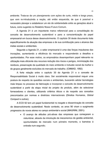 10
ambiente. Trata-se de um planejamento com agoes de curto, medio e Iongo prazo,
que vem re-introduzindo a nogao, ate entao esquecida, de que e possivel e
necessaria planejar e estabelecer um elo de solidariedade entre as geragoes atual e
futura, como sugerido no Relat6rio Nosso Futuro Comum.
A Agenda 21 e um importante marco referendal para a consolidagao do
conceito de desenvolvimento sustentavel e para a conscientizagao do papel
empresarial em busca desse desenvolvimento. 0 capitulo 30 deste documento trata
especificamente da atuagao das empresas e de sua contribuigao para o alcance das
metas sociais e ambientais.
Segundo a Agenda 21, o setor empresarial e uma das forgas impulsoras das
inovagoes, aumentando a efici€mcia do mercado e respondendo a desafios e
oportunidades. Por esse motivo, os empresarios desempenham papel relevante na
utilizagao mais eficiente dos recursos redugao dos riscos e perigos, minimizagao dos
residuos, preservagao da qualidade do meio ambiente e inclusao social da mulher e
de grupos geralmente excluidos do mercado de trabalho. (CMMAD, 1992)
A forte relagao entre o capitulo 30 da Agenda 21 e o conceito de
Responsabilidade Social e muito clara. Ser socialmente responsavel requer uma
postura de respeito as questoes sociais e ambientais, buscando adotar tecnologias
mais limpas no processo de fabricagao e incorporar o conceito de desenvolvimento
sustentavel a partir da etapa inicial do projeto do produto, alem de selecionar
fornecedores e clientes, utilizando criterios eticos e de respeito aos conceitos
preconizados por normas e diretrizes internacionais (Direitos Humanos, Global
Compact e outras).
A ECO 92 tem um papel fundamental no resgate e disseminagao do conceito
de desenvolvimento sustentavel. Neste contexto, os anos 90 viram o surgimento
progressivo de novos atores no campo ambiental e social (MAGRINI, 2001 ):
• 0 avango de atitudes pr6-ativas das empresas que comegaram a
vislumbrar, atraves da introdugao de mecanismos de gestao ambiental,
oportunidades de mercado num primeiro momento, e barreiras a
entrada num segundo;
 