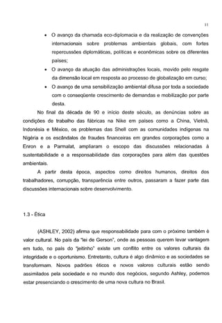 11
• 0 avango da chamada eco-diplomacia e da realizagao de convengoes
internacionais sobre problemas ambientais globais, com fortes
repercussoes diplomaticas, politicas e economicas sobre os diferentes
paises;
• 0 avango da atuagao das administragoes locais, movido pelo resgate
da dimensao local em resposta ao processo de globalizagao em curso;
• 0 avango de uma sensibilizagao ambiental difusa por toda a sociedade
com o conseqOente crescimento de demandas e mobilizagao por parte
desta.
No final da decada de 90 e inicio deste seculo, as denuncias sobre as
condigoes de trabalho das fabricas na Nike em paises como a China, Vietna,
Indonesia e Mexico, os problemas das Shell com as comunidades indigenas na
Nigeria e os escandalos de fraudes financeiras em grandes corporagoes como a
Enron e a Parmalat, ampliaram o escopo das discussoes relacionadas a
sustentabilidade e a responsabilidade das corporagoes para alem das questoes
ambientais.
A partir desta epoca, aspectos como direitos humanos, direitos dos
trabalhadores, corrupgao, transparencia entre outros, passaram a fazer parte das
discussoes internacionais sobre desenvolvimento.
1.3- Etica
(ASHLEY, 2002) afirma que responsabilidade para com o proximo tambem e
valor cultural. No pais da "lei de Gerson", onde as pessoas querem levar vantagem
em tudo, no pais do "jeitinho" existe urn conflito entre os valores culturais da
integridade e o oportunismo. Entretanto, cultura e algo dinamico e as sociedades se
transformam. Novos padroes eticos e novos valores culturais estao sendo
assimilados pela sociedade e no mundo dos neg6cios, segundo Ashley, podemos
estar presenciando o crescimento de uma nova cultura no Brasil.
 