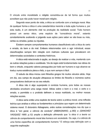 13
0 vinculo entre moralidade e religiao consolidou-se de tal forma que muitos
acreditam que nao pode haver moral sem religiao.
Segundo esse ponto de vista, a etica se confunde com a teologia moral. Mas
de qualquer forma a etica e uma caracteristica inerente a toda agao humana e, por
esta razao, e um elemento vital na produgao da realidade social. Todo homem
possui um senso etico, uma especie de "consciencia moral", estando
constantemente avaliando e julgando suas ag6es para saber se sao boas ou mas,
certas ou erradas, justas ou injustas.
Existem sempre comportamentos humanos classificaveis sob a 6tica do certo
e errado, do bern e do mal. Embora relacionadas com o agir individual, essas
classificag6es sempre tern relagao com matrizes culturais que prevalecem em
determinadas sociedades e contextos hist6ricos.
A etica esta relacionada aopgao, ao desejo de realizar a vida, mantendo com
as outras relag6es justas e aceitaveis. Via de regra esta fundamentada nas ideias de
bern e virtude, enquanto valores perseguidos por todo ser humano e cujo alcance se
traduz numa existencia plena e feliz, o que nem sempre e facil.
0 estudo da etica iniciou com fil6sofos gregos ha muitos seculos atras. Hoje
em dia, seu campo de atuagao ultrapassa os limites da filosofia e inumeros outros
pesquisadores dedicam-se ao seu estudo.
A etica nao e algo superposto a conduta humana, pois todas as nossas
atividades envolvem uma carga moral. ldeias sobre o bern e o mal, o certo e o
errado, o permitido e o proibido definem a nossa realidade, ou melhor nossas
relag6es sociais.
A etica seria entao uma especie de teoria sobre a pratica moral, uma reflexao
te6rica que analisa e critica os fundamentos e principios que regem um determinado
sistema moral. 0 dicionario Abbagnano, entre outras considerag6es nos diz que a
etica e "em geral, a ci{mcia da conduta" (ABBAGNANO, p.360) e (SANCHEZ
VASQUEZ 1995: p.12) amplia a defini9ao afirmando que "a etica e a teoria ou
ci{mcia do comportamento moral dos homens em sociedade. Ou seja, e a ci{mcia de
uma forma especifica de comportamento humano." E reforga esta definigao com a
seguinte explicagao:
 