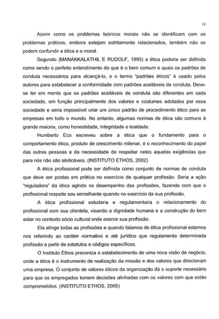 14
Assim como os problemas te6ricos marais nao se identificam com os
problemas praticos, embora estejam estritamente relacionados, tambem nao se
podem confundir a etica e a moral.
Segundo (MANAKKALATHIL E RUDOLF, 1995) a etica poderia ser definida
como sendo o perfeito entendimento do que e o bern comum e quais os padr6es de
conduta necessaries para alcanc;a-lo, e o termo "padr6es eticos" e usado pelos
autores para estabelecer a conformidade com padr6es aceitaveis de conduta. Deve-
se ter em mente que os padr6es aceitaveis de conduta sao diferentes em cada
sociedade, em func;ao principalmente dos valores e costumes adotados por essa
sociedade e seria impossivel criar um unico padrao de procedimento etico para as
empresas em todo o mundo. No entanto, algumas normas de etica sao comuns a
grande maioria, como honestidade, integridade e lealdade.
Humberto Eco escreveu sabre a etica que o fundamento para o
comportamento etico, produto de crescimento milenar, e o reconhecimento do papel
das outras pessoas e da necessidade de respeitar neles aquelas exigencias que
para n6s nao sao abdicaveis. (INSTITUTO ETHOS, 2002)
A etica profissional pode ser definida como conjunto de normas de conduta
que deve ser pastas em pratica no exercicio de qualquer profissao. Seria a ac;ao
"reguladora" da etica agindo no desempenho das profiss6es, fazendo com que o
profissional respeite seu semelhante quando no exercicio da sua profissao.
A etica profissional estudaria e regulamentaria o relacionamento do
profissional com sua clientela, visando a dignidade humana e a construc;ao do bern
estar no contexte s6cio cultural onde exerce sua profissao.
Ela atinge todas as profiss6es e quando falamos de etica profissional estamos
nos referindo ao carater normative e ate juridico que regulamenta determinada
profissao a partir de estatutos e c6digos especificos.
0 Institute Ethos preconiza o estabelecimento de uma nova visao de neg6cio,
onde a etica e o instrumento de realizac;ao da missao e dos valores que direcionam
uma empresa. 0 conjunto de valores eticos da organizac;ao da o suporte necessaria
para que os empregados tomem decis6es alinhadas com os valores com que estao
comprometidos. (INSTITUTO ETHOS, 2005)
 