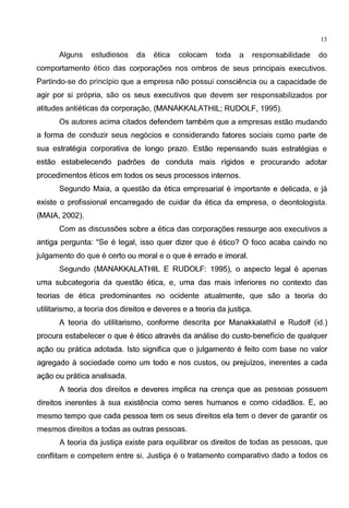 15
Alguns estudiosos da etica colocam toda a responsabilidade do
comportamento etico das corporac;oes nos ombros de seus principais executivos.
Partindo-se do principia que a empresa nao possui consciencia ou a capacidade de
agir por si propria, sao os seus executivos que devem ser responsabilizados por
atitudes antieticas da corporac;ao, (MANAKKALATHIL; RUDOLF, 1995).
Os autores acima citados defendem tambem que a empresas estao mudando
a forma de conduzir seus neg6cios e considerando fatores sociais como parte de
sua estrategia corporativa de Iongo prazo. Estao repensando suas estrategias e
estao estabelecendo padroes de conduta mais rigidos e procurando adotar
procedimentos eticos em todos os seus processos internos.
Segundo Maia, a questao da etica empresarial e importante e delicada, e ja
existe o profissional encarregado de cuidar da etica da empresa, o deontologista.
(MAlA, 2002).
Com as discussoes sobre a etica das corporac;oes ressurge aos executivos a
antiga pergunta: "Se e legal, isso quer dizer que e etico? 0 foco acaba caindo no
julgamento do que e certo ou moral e o que e errado e imoral.
Segundo (MANAKKALATHIL E RUDOLF: 1995), o aspecto legal e apenas
uma subcategoria da questao etica, e, uma das mais inferiores no contexto das
teorias de etica predominantes no ocidente atualmente, que sao a teoria do
utilitarismo, a teoria dos direitos e deveres e a teoria da justic;a.
A teoria do utilitarismo, conforme descrita por Manakkalathil e Rudolf (id.)
procura estabelecer 0 que e etico atraves da analise do custo-beneficio de qualquer
ac;ao ou pratica adotada. lsto significa que o julgamento e feito com base no valor
agregado a sociedade como urn todo e nos custos, ou prejuizos, inerentes a cada
ac;ao ou pratica analisada.
A teoria dos direitos e deveres implica na crenc;a que as pessoas possuem
direitos inerentes a sua existencia como seres humanos e como cidadaos. E, ao
mesmo tempo que cada pessoa tern os seus direitos ela tern o dever de garantir os
mesmos direitos a todas as outras pessoas.
A teoria da justic;a existe para equilibrar os direitos de todas as pessoas, que
conflitam e competem entre si. Justic;a e o tratamento comparativo dado a todos os
 