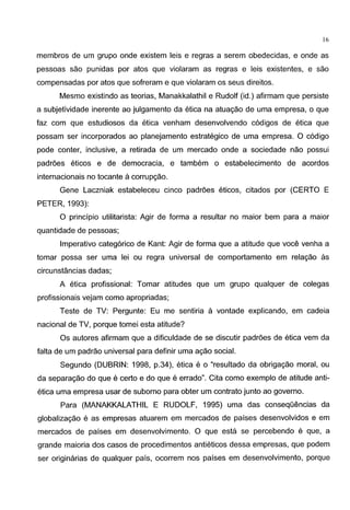 16
membros de um grupo onde existem leis e regras a serem obedecidas, e onde as
pessoas sao punidas por atos que violaram as regras e leis existentes, e sao
compensadas por atos que sofreram e que violaram os seus direitos.
Mesmo existindo as teorias, Manakkalathil e Rudolf (id.) afirmam que persiste
a subjetividade inerente ao julgamento da etica na atuagao de uma empresa, o que
faz com que estudiosos da etica venham desenvolvendo c6digos de etica que
possam ser incorporados ao planejamento estrategico de uma empresa. 0 c6digo
pode conter, inclusive, a retirada de um mercado onde a sociedade nao possui
padroes eticos e de democracia, e tambem o estabelecimento de acordos
internacionais no tocante a corrupgao.
Gene Laczniak estabeleceu cinco padroes eticos, citados por (CERTO E
PETER, 1993):
0 principia utilitarista: Agir de forma a resultar no maior bern para a maior
quantidade de pessoas;
Imperative categ6rico de Kant: Agir de forma que a atitude que voce venha a
tomar possa ser uma lei ou regra universal de comportamento em relagao as
circunstancias dadas;
A etica profissional: Tomar atitudes que um grupo qualquer de colegas
profissionais vejam como apropriadas;
Teste de TV: Pergunte: Eu me sentiria a vontade explicando, em cadeia
nacional de TV, porque tomei esta atitude?
Os autores afirmam que a dificuldade de se discutir padroes de etica vern da
falta de um padrao universal para definir uma agao social.
Segundo (DUBRIN: 1998, p.34), etica e o "resultado da obrigagao moral, ou
da separagao do que e certo e do que e errado". Cita como exemplo de atitude anti-
etica uma empresa usar de suborno para obter um contrato junto ao governo.
Para (MANAKKALATHIL E RUDOLF, 1995) uma das conseqOencias da
globalizagao e as empresas atuarem em mercados de paises desenvolvidos e em
mercados de paises em desenvolvimento. 0 que esta se percebendo e que, a
grande maioria dos casos de procedimentos antieticos dessa empresas, que podem
ser originarias de qualquer pais, ocorrem nos paises em desenvolvimento, porque
 