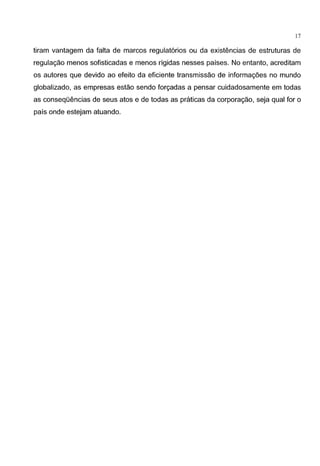17
tiram vantagem da falta de marcos regulat6rios ou da existencias de estruturas de
regulagao menos sofisticadas e menos rigidas nesses paises. No entanto, acreditam
os autores que devido ao efeito da eficiente transmissao de informagoes no mundo
globalizado, as empresas estao sendo forgadas a pensar cuidadosamente em todas
as conseqOencias de seus atos e de todas as praticas da corporagao, seja qual for o
pais onde estejam atuando.
 