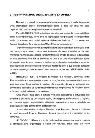 - - - - - - - - - - - - - -
18
2- RESPONSABILIDADE SOCIAL NO AMBITO DA EMPRESA
Nos meios academicos e empresariais apresenta-se uma importante questao:
Uma organizagao possui responsabilidade social e deve ser etica nos seus
neg6cios? Ou seja, uma organizagao e um ente social?
Para (KLONOSKI, 1991) estudiosos das diversas teorias da responsabilidade
social das corporagoes, afirma que as corporagoes nao possuem responsabilidade
social, ou possuem responsabilidades sociais bastante limitadas. 0 proponente mais
famoso desta teoria foi o economista Milton Friedman, que afirma:
"0 ponto de vista de que as empresas tern responsabilidade social para alem
dos servigos que devem prestar aos interesses de seus acionistas ou de seus
membros mostra uma concepgao fundamentalmente errada do carater e da natureza
de uma economia livre. Em tal economia ha uma e s6 uma responsabilidade social
do capital: usar de seus recursos e dedicar-se a atividades destinadas a aumentar
seus lucros ate onde permanega dentro das regras do jogo, o que significa participar
de uma competigao livre e aberta, sem enganos ou fraudes. (FRIEDMAN, 1984:
p.122).
(FRIEDMAN, 1984) "o neg6cio do neg6cio e o neg6cio", conhecida como
Fundamentalista, a qual preconiza que corporagoes sao unicamente destinadas a
promover lucro. Essa posigao e resultado da presungao de que OS principios que
governam a economia de livre mercado libertam as corporagoes de principios eticos
e de responsabilidade com o bern comum.
Uma analise mais clara e definida vern dos pensadores e estudiosos que
admitem a existencia de um contrato social, uma resposta social de todo o neg6cio,
um impacto social, reciprocidade, cidadania corporativa, e que a atividade da
organizagao ocorre dentro de um contexto social.
A partir das teorias de alguns fil6sofos como Rousseau, tem-se a nogao de
um contrato social. Segundo Rosseau o homem nasce born e e a sociedade que o
corrompe.
(KLONOSKI, 1991) encerra a discussao declarando que sua propria resposta
e afirmativa: uma organizagao e social por natureza. Dado esse fato como
 