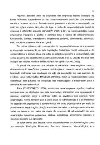 20
Algumas decadas atn3s os acionistas das empresas faziam filantropia de
forma individual, dependendo do seu comprometimento particular com questoes
sociais e de seus recursos. Posteriormente, passaram a atender a comunidade por
meio de agoes sociais. Nos dias de hoje, a visao da responsabilidade social da
empresa e diferente; segundo (GRAJEW, 2001: p.20), "a responsabilidade social
empresarial incorpora a gestao e abrange toda a cadeia de relacionamentos:
funcionarios, clientes, fornecedores, investidores, governo, concorrentes, acionistas,
meio ambiente e a comunidade em geral".
Em outras palavras, sao pressupostos da responsabilidade social empresarial
o adequado cumprimento de toda legislagao (trabalhista, fiscal, ambiental e do
consumidor) e a postura etica em todas as relagoes (governo e comunidade), nao
sendo possivel ser socialmente responsavel burlando a lei ou usando artificios para
escapar aos valores marais e eticos (GIFE/ANDI apud MILANO, 2002).
0 papel da empresa em relagao a sociedade deve englobar tanto o
desenvolvimento economico quanta a participagao no contexto social e ambiental,
buscando melhorias nas condigoes de vida da populagao; ou, nas palavras de
Frederik (apud COUTINHO, MACEDO-SOARES, 2002) a responsabilidade social
corporativa esta pautada na obrigagao das organizagoes a trabalharem para a
melhoria do bem-estar social.
Para (CHIAVENATO, 2000) administrar uma empresa significa conduzir
racionalmente as atividades que esta desenvolve; administrar uma organizagao e
planejar, organizar, dirigir e controlar todas as atividades que ocorrem nesta
organizagao. Afirma tambem que a tarefa atual da Administragao e a de interpretar
os objetivos da organizagao e transforma-los em agao organizacional por meio de
planejamento, organizagao, diregao e controle de todos os esforgos realizados em
todas as areas e em todos os niveis da empresa. 0 administrador de uma
organizagao soluciona problemas, elabora estrategias, dimensiona recursos e
planeja e controla sua aplicagao.
0 autor afirma que existem varias especializagoes da Administragao, como
por exemplo: Produgao, Financeira, Recursos Humanos, Mercadol6gica, e a
 