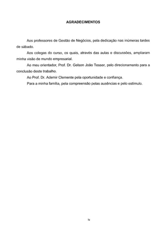 AGRADECIMENTOS
Aos professores de Gestae de Neg6cios, pela dedicac;ao nas inumeras tardes
de sabado.
Aos colegas do curse, os quais, atraves das aulas e discussoes, ampliaram
minha visao de mundo empresarial.
Ao meu orientador, Prof. Dr. Geisen Joao Tesser, pelo direcionamento para a
conclusao deste trabalho.
Ao Prof. Dr. Ademir Clemente pela oportunidade e confianc;a.
Para a minha familia, pela compreensao pelas ausencias e pelo estimulo.
iv
 