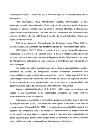 21
Administragao Geral. 0 autor nao cita a Administragao da Responsabilidade Social
da empresa.
Para (BETHLEM, 1999), Management (Gestao, Administragao) e uma
tecnologia sem ci€mcia estabelecida. E urn conjunto de processos, ou tecnicas para
organizar o esforgo humano para se obter a maxima efici€mcia e eficacia nas
organizag6es e na Nagao como urn todo, em certo momenta e em urn determinado
contexto. Bethlem nao faz referenda a gestao da Responsabilidade Social nas
organizag6es brasileiras.
Autores de livros de Administragao de Empresas como (FAVA, 2002) e
(FERREIRA et all, 1997) tambem nao abordam a gestao da Responsabilidade Social.
(BATEMAN e SCOTT, 1998) na parte II de sua obra abordam o Planejamento
Estrategico, e escrevem urn capitulo sobre a Etica e Responsabilidade Social
enquanto outros autores apontam que a Responsabilidade Social deve fazer parte
do Planejamento Estrategico de uma empresa e consideram que representa urn
ativo inatingivel.
"Ao adotar urn efetivo compromisso com a etica e sustentabilidade social e
ambiental do planeta, as companhias estarao exercendo plenamente sua
responsabilidade social e ajudando a construir urn mundo melhor para todos". (id.)
Define responsabilidade social como uma maneira de conduzir os neg6cios na forma
de uma parceria empresa comunidade onde a empresa e co-responsavel pelo
desenvolvimento social da comunidade. (INSTITUTO ETHOS, 2002).
Segundo (MANAKKALATHIL E RUDOLF, 1995), todas as tentativas sao
validas e sao importantes e, se implantadas resultarao em maior nivel de
responsabilidade social da empresa.
Estudiosos, especialistas e empresarios prop6em definig6es para o conceito
de responsabilidade social, com diferentes abordagens e enfoques, mas que se
complementam. Para (ASHLEY, 2002) o conceito de responsabilidade social e urn
conceito em construgao, pois sao muitas as interpretag6es de responsabilidade
social, sendo que para alguns o aspecto legal e o mais relevante e representa urn
dever fiduciario; para outros e uma fungao social da empresa, e ha quem considere
responsabilidade social urn comportamento eticamente responsavel.
 