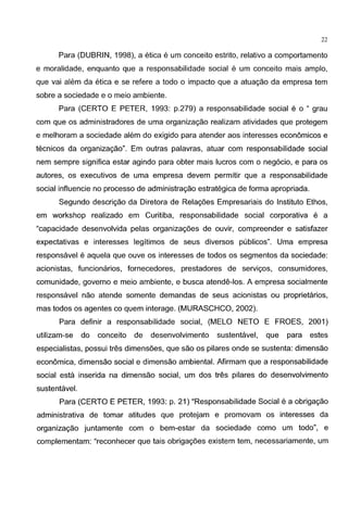 22
Para (DUBRIN, 1998), a etica e urn conceito estrito, relativo a comportamento
e moralidade, enquanto que a responsabilidade social e urn conceito mais amplo,
que vai alem da etica e se refere a todo o impacto que a atuagao da empresa tern
sabre a sociedade e o meio ambiente.
Para (CERTO E PETER, 1993: p.279) a responsabilidade social e o " grau
com que os administradores de uma organizagao realizam atividades que protegem
e melhoram a sociedade alem do exigido para atender aos interesses economicos e
tecnicos da organizagao". Em outras palavras, atuar com responsabilidade social
nem sempre significa estar agindo para obter mais Iueras com o neg6cio, e para os
autores, os executives de uma empresa devem permitir que a responsabilidade
social influencie no processo de administragao estrategica de forma apropriada.
Segundo descrigao da Diretora de Relagoes Empresariais do lnstituto Ethos,
em workshop realizado em Curitiba, responsabilidade social corporativa e a
"capacidade desenvolvida pelas organizagoes de ouvir, compreender e satisfazer
expectativas e interesses legitimos de seus diversos publicos". Uma empresa
responsavel e aquela que ouve os interesses de todos os segmentos da sociedade:
acionistas, funcionarios, fornecedores, prestadores de servigos, consumidores,
comunidade, governo e meio ambiente, e busca atende-los. A empresa socialmente
responsavel nao atende somente demandas de seus acionistas ou proprietaries,
mas todos os agentes co quem interage. (MURASCHCO, 2002).
Para definir a responsabilidade social, (MELO NETO E FROES, 2001)
utilizam-se do conceito de desenvolvimento sustentavel, que para estes
especialistas, possui tres dimensoes, que sao os pilares onde se sustenta: dimensao
economica, dimensao social e dimensao ambiental. Afirmam que a responsabilidade
social esta inserida na dimensao social, urn dos tres pilares do desenvolvimento
sustentavel.
Para (CERTO E PETER, 1993: p. 21) "Responsabilidade Social e a obrigagao
administrativa de tamar atitudes que protejam e promovam os interesses da
organizagao juntamente com o bem-estar da sociedade como urn todo", e
complementam: "reconhecer que tais obrigagoes existem tern, necessariamente, urn
 