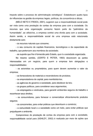 - - - - - - - - - - - - - - - - - - -
23
impacto sabre o processo de administragao estrategica". Estabelecem quatro tipos
de influencias na gestao da empresa: legais, pollticas, da concorrencia e eticas.
(MELO NETO E FROES, 2001 ), sugerem que a responsabilidade social pode
ser vista como uma prestagao de contas da empresa para com a sociedade. Os
recursos que uma organizagao consome fazem parte do "patrimonio da
humanidade", ao utiliza-los, a empresa contrai uma divida para com a sociedade.
Assim sendo, a responsabilidade social de uma empresa esta relacionada
diretamente com:
- os recursos naturais que consome;
- o seu consumo de capitais financeiros, tecnol6gicos e da capacidade de
trabalho, que pertencem aos membros da sociedade;
- ao suporte que lhe e fornecido pelo Estado, que e a sociedade organizada.
No mesmo sentido, (CERTO E PETER, 1993) descrevem as partes
interessadas em um neg6cio, para quem a empresa tem obrigagoes e
responsabilidades:
- os acionistas ou proprietarios, para quem devem aumentar o valor da
empresa;
- os fornecedores de materiais e revendedores de produtos;
- os emprestadores de capital, para reembolsa-los;
- as agendas do governo e sociedade, para obedecer as leis;
- os grupos politicos, para considerar seus argumentos;
- os empregados e sindicatos, para garantir ambientes seguros de trabalho e
reconhecer seus direitos;
- os consumidores, para fornecer e comercializar eficientemente produtos
seguros;
- os concorrentes, para evitar praticas que desvirtuem o comercio;
- a comunidade local e a sociedade como um todo, para evitar praticas que
prejudiquem o ambiente.
Compromisso de prestagao de contas da empresa para com a sociedade,
responsabilidade social para (ASHLEY, 2002) e realizada por meio de agoes que
 