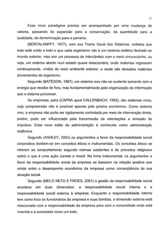 27
Esse novo paradigma precisa ser acompanhado por uma mudanc;a de
valores, passando da expansao para a conservac;ao, da quantidade para a
qualidade, da denominac;ao para a parceria.
(BERTALANFFY, 1977), com sua Teoria Geral dos Sistemas, enfatiza que
tudo esta unido a tudo e que cada organismo nao e urn sistema estatico fechado ao
mundo exterior, mas sim urn processo de intercambio com o meio circunvizinho, ou
seja, urn sistema aberto num estado quase estacionario, onde materiais ingressam
continuamente, vindos do meio ambiente exterior, e neste sao deixados materiais
provenientes do organismo.
Segundo (BATESON, 1987), urn sistema vivo nao se sustenta somente com a
energia que recebe de fora, mas fundamentalmente pela organizac;ao da informac;ao
que o sistema processar.
As empresas, para (CAPRA apud CALLENBACH, 1993), sao sistemas vivos,
cuja compreensao nao e possivel apenas pelo prisma economico. Como sistema
vivo, a empresa nao pode ser rigidamente controlada por meio de intervenc;ao direta,
porem, pode ser influenciada pela transmissao de orientac;oes e emissao de
impulsos. Esse novo estilo de administrac;ao e conhecido como administrac;ao
sistemica.
Segundo (ASHLEY, 2002) os argumentos a favor da responsabilidade social
corporativa dividem-se em conceitos eticos e instrumentais. Os conceitos eticos se
referem ao comportamento segundo normas existentes e de preceitos religiosos
sobre o que e uma ac;ao correta e moral. Na linha instrumental, os argumentos a
favor da responsabilidade social da empresa se baseiam na relac;ao positiva que
existe entre o desempenho economico da empresa como conseqOencia de sua
atuac;ao social.
Segundo (MELO NETO E FROES, 2001) a gestao da responsabilidade social
acontece em duas dimensoes: a responsabilidade social interna e a
responsabilidade social externa a empresa. Enquanto a responsabilidade interna
tern como foco os funcionarios da empresa e suas familias, a dimensao externa esta
relacionada com a responsabilidade da empresa para com a comunidade onde esta
inserida e a sociedade como urn todo.
 