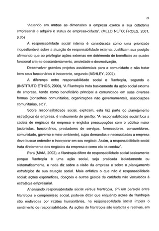28
"Atuando em ambas as dimens6es a empresa exerce a sua cidadania
empresarial e adquire o status de empresa-cidada". (MELO NETO; FROES, 2001,
p.85)
A responsabilidade social interna e considerada como uma prioridade
inquestionavel sabre a atuagao de responsabilidade externa. Justificam sua posigao
afirmando que ao privilegiar ag6es externas em detrimento de beneficios ao quadro
funcional cria-se descontentamento, ansiedade e desmotivagao.
Desenvolver grandes projetos assistenciais para a comunidade e nao tratar
bern seus funcionarios e incoerente, segundo (ASHLEY, 2002).
A diferenga entre responsabilidade social e filantropia, segundo o
(INSTITUTO ETHOS, 2000), "A Filantropia trata basicamente da agao social externa
de empresa, tendo como beneficiario principal a comunidade em suas diversas
formas (conselhos comunitarios, organizag6es nao governamentais, associag6es
comunitarias, etc)".
Sabre responsabilidade social, explicam, esta faz parte do planejamento
estrategico da empresa, e instrumento de gestao: "A responsabilidade social foca a
cadeia de neg6cios da empresa e engloba preocupag6es com o publico maior
(acionistas, funcionarios, prestadores de servigos, fornecedores, consumidores,
comunidade, governo e meio-ambiente), cujas demandas e necessidades a empresa
deve buscar entender e incorporar em seu neg6cio. Assim, a responsabilidade social
trata diretamente dos neg6cios da empresa e como ela os conduz".
Para (MAlA, 2002), a filantropia difere de responsabilidade social basicamente
porque filantropia e uma agao social, seja praticada isoladamente ou
sistematicamente, e nada diz sabre a visao da empresa e sabre o planejamento
estrategico de sua atuagao social. Maia enfatiza o que nao e responsabilidade
social: ag6es esporadicas, doag6es e outros gestos de caridade nao vinculados a
estrategia empresarial.
Analisando responsabilidade social versus filantropia, em um paralelo entre
filantropia e compromisso social, pode-se dizer que enquanto ag6es de filantropia
sao motivadas por raz6es humanitarias, na responsabilidade social impera o
sentimento de responsabilidade. As ag6es de filantropia sao isoladas e reativas, em
 