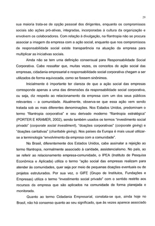 29
sua maioria trata-se de opgao pessoal dos dirigentes, enquanto os compromissos
sociais sao agoes pr6-ativas, integradas, incorporadas a cultura da organizagao e
envolvem os colaboradores. Com relagao a divulgagao, na filantropia nao se procura
associar a imagem da empresa com a agao social, enquanto que nos compromissos
de responsabilidade social existe transparencia na atuagao da empresa para
multiplicar as iniciativas sociais.
Ainda nao se tern uma definigao consensual para Responsabilidade Social
Corporativa. Cabe ressaltar que, muitas vezes, os conceitos de agao social das
empresas, cidadania empresarial e responsabilidade social corporativa chegam a ser
utilizados de forma equivocada, como se fossem sinonimos.
lnicialmente e importante ter clareza de que a agao social das empresas
corresponde apenas a uma das dimensoes da responsabilidade social corporativa,
ou seja, diz respeito ao relacionamento da empresa com urn dos seus publicos
relevantes - a comunidade. Atualmente, observa-se que essa agao vern sendo
tratada sob as mais diferentes denominagoes. Nos Estados Unidos, predominam o
termo "filantropia corporativa" e seu derivado moderno "filantropia estrategica"
(PORTER E KRAMER, 2002), sendo tambem usados os termos "investimento social
privado" (corporate social investiment), "doagoes corporativas" (corporate giving) e
"doagoes caritativas" (charitable giving). Nos paises da Europa e mais usual utilizar-
se a terminologia "envolvimento da empresa com a comunidade".
No Brasil, diferentemente dos Estados Unidos, cabe assinalar a rejeigao ao
termo filantropia, normalmente associado acaridade, assistencialismo. No pais, ao
se referir ao relacionamento empresa-comunidade, o IPEA (lnstituto de Pesquisa
Economica e Aplicada) utiliza o termo "agao social das empresas realizam para
atender as comunidades, quer seja por meio de pequenas doagoes eventuais ou de
projetos estruturados. Por sua vez, o GIFE (Grupo de lnstitutos, Fundagoes e
Empresas) utiliza o termo "investimento social privado" com o sentido restrito aos
recursos da empresa que sao aplicados na comunidade de forma planejada e
monitorada.
Quanto ao termo Cidadania Empresarial, constata-se que, ainda hoje no
Brasil, nao ha consenso quanto ao seu significado, que as vezes aparece associado
 