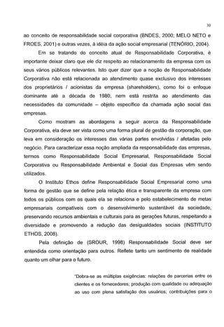 30
ao conceito de responsabilidade social corporativa (BNDES, 2000; MELO NETO e
FROES, 2001) e outras vezes, aideia da agao social empresarial (TENORIO, 2004).
Em se tratando do conceito atual de Responsabilidade Corporativa, e
importante deixar claro que ele diz respeito ao relacionamento da empresa com os
seus varios publicos relevantes. lsto quer dizer que a nogao de Responsabilidade
Corporativa nao esta relacionada ao atendimento quase exclusivo dos interesses
dos proprietarios I acionistas da empresa (shareholders), como foi o enfoque
dominante ate a decada de 1980, nem esta restrita ao atendimento das
necessidades da comunidade - objeto especifico da chamada agao social das
empresas.
Como mostram as abordagens a seguir acerca da Responsabilidade
Corporativa, ela deve ser vista como uma forma plural de gestao da corporagao, que
leva em consideragao os interesses das varias partes envolvidas I afetadas pelo
neg6cio. Para caracterizar essa nogao ampliada da responsabilidade das empresas,
termos como Responsabilidade Social Empresarial, Responsabilidade Social
Corporativa ou Responsabilidade Ambiental e Social das Empresas vern sendo
utilizados.
0 lnstituto Ethos define Responsabilidade Social Empresarial como uma
forma de gestao que se define pela relagao etica e transparente da empresa com
todos os publicos com os quais ela se relaciona e pelo estabelecimento de metas
empresariais compativeis com o desenvolvimento sustentavel da sociedade,
preservando recursos ambientais e culturais para as geragoes futuras, respeitando a
diversidade e promovendo a redugao das desigualdades sociais (INSTITUTO
ETHOS, 2008).
Pela definigao de (SROUR, 1998) Responsabilidade Social deve ser
entendida como orientagao para outros. Reflete tanto urn sentimento de realidade
quanto urn olhar para o futuro.
"Dobra-se as multiplas exigencias: rela<;6es de parcerias entre os
clientes e os fornecedores; produ<;ao com qualidade ou adequa<;ao
ao uso com plena satisfa<;ao dos usuarios; contribui<;6es para o
 