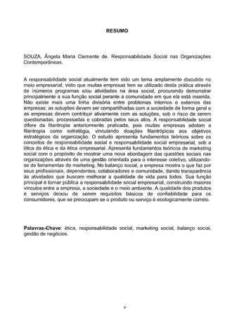 RESUMO
SOUZA, Angela Maria Clemente de. Responsabilidade Social nas Organizac;oes
Contemporaneas.
A responsabilidade social atualmente tem sido um tema amplamente discutido no
meio empresarial, visto que muitas empresas tem se utilizado desta pratica atraves
de inumeros programas e/ou atividades na area social, procurando demonstrar
principalmente a sua func;ao social perante a comunidade em que ela esta inserida.
Nao existe mais uma linha divis6ria entre problemas internos e externos das
empresas: as soluQ5es devem ser compartilhadas com a sociedade de forma geral e
as empresas devem contribuir ativamente com as soluc;oes, sob o risco de serem
questionadas, processadas e cobradas pelos seus atos. A responsabilidade social
difere da filantropia anteriormente praticada, pois muitas empresas adotam a
filantropia como estrategia, vinculando doac;oes filantr6picas aos objetivos
estrategicos da organizac;ao. 0 estudo apresenta fundamentos te6ricos sobre os
conceitos de responsabilidade social e responsabilidade social empresarial, sob a
6tica da etica e da etica empresarial. Apresenta fundamentos te6ricos de marketing
social com o prop6sito de mostrar uma nova abordagem das questoes sociais nas
organizac;oes atraves de uma gestao orientada para o interesse coletivo, utilizando-
se de ferramentas de marketing. No balanc;o social, a empresa mostra o que faz por
seus profissionais, dependentes, colaboradores e comunidade, dando transpar€mcia
as atividades que buscam melhorar a qualidade de vida para todos. Sua func;ao
principal e tornar publica a responsabilidade social empresarial, construindo maiores
vinculos entre a empresa, a sociedade e o meio ambiente. A qualidade dos produtos
e servic;os deixou de serem requisitos basicos de confiabilidade para os
consumidores, que se preocupam se o produto ou servic;o e ecologicamente correto.
Palavras-Chave: etica, responsabilidade social, marketing social, balanc;o social,
gestao de neg6cios.
v
 