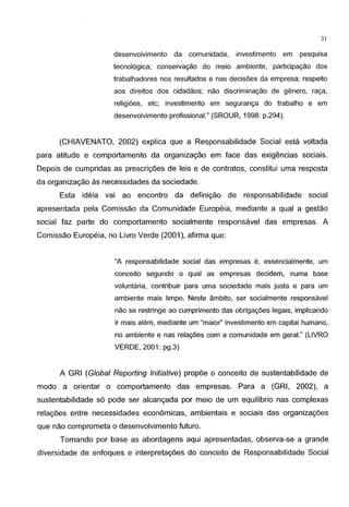 31
desenvolvimento da comunidade, investimento em pesquisa
tecnol6gica; conserva<;ao do meio ambiente, participa<;ao dos
trabalhadores nos resultados e nas decis5es da empresa; respeito
aos direitos dos cidadaos; nao discrimina<;ao de genero, ra<;a,
religi5es, etc; investimento em seguran<;a do trabalho e em
desenvolvimento profissional." (SROUR, 1998: p.294).
(CHIAVENATO, 2002) explica que a Responsabilidade Social esta voltada
para atitude e comportamento da organizagao em face das exigencias sociais.
Depois de cumpridas as prescrigoes de leis e de contratos, constitui uma resposta
da organizagao as necessidades da sociedade.
Esta ideia vai ao encontro da definigao de responsabilidade social
apresentada pela Comissao da Comunidade Europeia, mediante a qual a gestao
social faz parte do comportamento socialmente responsavel das empresas. A
Comissao Europeia, no Livro Verde (2001 ), afirma que:
"A responsabilidade social das empresas e, essencialmente, um
conceito segundo o qual as empresas decidem, numa base
voluntaria, contribuir para uma sociedade mais justa e para um
ambiente mais limpo. Neste ambito, ser socialmente responsavel
nao se restringe ao cumprimento das obriga<;5es legais, implicando
ir mais alem, mediante um "maior" investimento em capital humano,
no ambiente e nas rela<;5es com a comunidade em geral." (LIVRO
VERDE, 2001: pg.3)
A GRI (Global Reporting Initiative) propoe o conceito de sustentabilidade de
modo a orientar o comportamento das empresas. Para a (GRI, 2002), a
sustentabilidade s6 pode ser alcangada por meio de urn equilibria nas complexas
relagoes entre necessidades economicas, ambientais e sociais das organizagoes
que nao comprometa o desenvolvimento futuro.
Tomando por base as abordagens aqui apresentadas, observa-se a grande
diversidade de enfoques e interpretagoes do conceito de Responsabilidade Social
 