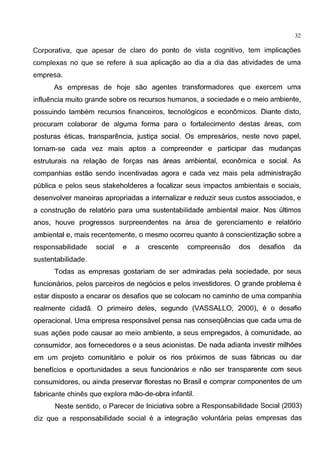 32
Corporativa, que apesar de clara do ponto de vista cognitive, tem implicag6es
complexas no que se refere a sua aplicac;ao ao dia a dia das atividades de uma
empresa.
As empresas de hoje sao agentes transformadores que exercem uma
influencia muito grande sabre os recursos humanos, a sociedade e o meio ambiente,
possuindo tambem recursos financeiros, tecnol6gicos e economicos. Diante disto,
procuram colaborar de alguma forma para o fortalecimento destas areas, com
posturas eticas, transparencia, justic;a social. Os empresarios, neste novo papel,
tornam-se cada vez mais aptos a compreender e participar das mudanc;as
estruturais na relac;ao de forc;as nas areas ambiental, economica e social. As
companhias estao sendo incentivadas agora e cada vez mais pela administrac;ao
publica e pelos seus stakeholderes a focalizar seus impactos ambientais e sociais,
desenvolver maneiras apropriadas a internalizar e reduzir seus custos associados, e
a construc;ao de relat6rio para uma sustentabilidade ambiental maior. Nos ultimos
anos, houve progresses surpreendentes na area de gerenciamento e relat6rio
ambiental e, mais recentemente, o mesmo ocorreu quanta aconscientizac;ao sabre a
responsabilidade social e a crescente compreensao dos desafios da
sustentabilidade.
Todas as empresas gostariam de ser admiradas pela sociedade, par seus
funcionarios, pelos parceiros de neg6cios e pelos investidores. 0 grande problema e
estar disposto a encarar os desafios que se colocam no caminho de uma companhia
realmente cidada. 0 primeiro deles, segundo (VASSALLO, 2000), e o desafio
operacional. Uma empresa responsavel pensa nas conseqOencias que cada uma de
suas ag6es pode causar ao meio ambiente, a seus empregados, a comunidade, ao
consumidor, aos fornecedores e a seus acionistas. De nada adianta investir milh6es
em um projeto comunitario e poluir os rios pr6ximos de suas fabricas ou dar
beneficios e oportunidades a seus funcionarios e nao ser transparente com seus
consumidores, ou ainda preservar florestas no Brasil e comprar componentes de um
fabricante chines que explora mao-de-obra infantil.
Neste sentido, o Parecer de lniciativa sabre a Responsabilidade Social (2003)
diz que a responsabilidade social e a integrac;ao voluntaria pelas empresas das
 