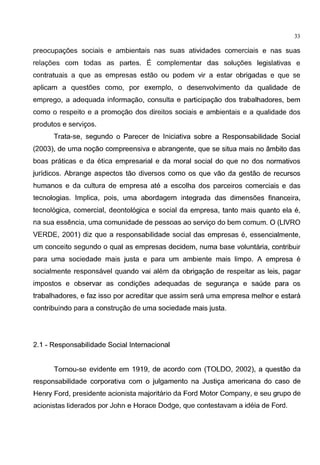 33
preocupagoes sociais e ambientais nas suas atividades comerciais e nas suas
relagoes com todas as partes. E complementar das solugoes legislativas e
contratuais a que as empresas estao ou podem vir a estar obrigadas e que se
aplicam a questoes como, por exemplo, o desenvolvimento da qualidade de
emprego, a adequada informac;ao, consulta e participagao dos trabalhadores, bem
como o respeito e a promoc;ao dos direitos sociais e ambientais e a qualidade dos
produtos e servigos.
Trata-se, segundo o Parecer de lniciativa sobre a Responsabilidade Social
(2003), de uma noc;ao compreensiva e abrangente, que se situa mais no ambito das
boas praticas e da etica empresarial e da moral social do que no dos normativos
juridicos. Abrange aspectos tao diversos como os que vao da gestae de recursos
humanos e da cultura de empresa ate a escolha dos parceiros comerciais e das
tecnologias. lmplica, pois, uma abordagem integrada das dimensoes financeira,
tecnol6gica, comercial, deontol6gica e social da empresa, tanto mais quanta ela e,
na sua essencia, uma comunidade de pessoas ao servigo do bem comum. 0 (LIVRO
VERDE, 2001) diz que a responsabilidade social das empresas e, essencialmente,
um conceito segundo o qual as empresas decidem, numa base voluntaria, contribuir
para uma sociedade mais justa e para um ambiente mais limpo. A empresa e
socialmente responsavel quando vai alem da obrigagao de respeitar as leis, pagar
impastos e observar as condigoes adequadas de seguranc;a e saude para os
trabalhadores, e faz isso por acreditar que assim sera uma empresa melhor e estara
contribuindo para a construc;ao de uma sociedade mais justa.
2.1 - Responsabilidade Social lnternacional
Tornou-se evidente em 1919, de acordo com (TOLDO, 2002), a questao da
responsabilidade corporativa com o julgamento na Justiga americana do caso de
Henry Ford, presidente acionista majoritario da Ford Motor Company, e seu grupo de
acionistas liderados por John e Horace Dodge, que contestavam a ideia de Ford.
 