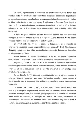 34
Em 1916, argumentando a realizagao de objetos sociais, Ford decidiu nao
distribuir parte dos dividendos aos acionistas e investiu na capacidade de produgao,
no aumento de salarios e em fundo de reserva para diminuigao esperada de receitas
devido a redugao dos pregos dos carros. E 16gico que a Suprema Corte decidiu a
favor de Dodge, entendendo que as corporagoes existem para o beneficia de seus
acionistas e que OS diretores precisam garantir 0 lucro, nao podendo usa-lo para
outros fins.
A ideia de que a empresa deveria responder apenas aos seus acionistas
comegou a receber criticas durante a Segunda Guerra Mundial. Nesta epoca,
diversas modificagoes aconteceram nos Estados Unidos.
Em 1953, outro fato trouxe a publico a discussao sobre a insergao da
empresa na sociedade e suas responsabilidades: o caso A P. Smith Manufacturing
Company versus seus acionistas, que contestavam a doagao de recursos financeiros
aUniversidade de Princeton.
Nesse periodo, a Justiga estabeleceu a lei da filantropia corporativa,
determinando que uma corporagao poderia promover o desenvolvimento social.
Segundo (TOLDO, 2002), nos anos 60, autores europeus se destacavam,
discutindo problemas sociais e suas possiveis solugoes, e nos Estados Unidos as
empresas ja se preocupavam com a questao ambiental e em divulgar suas
atividades no campo social.
Ja na decada de 70, comegou a preocupagao com o como e quando a
empresa deveria responder por suas obrigagoes sociais. Nessa epoca, a
demonstragao para a sociedade das agoes empresariais tornou-se extremamente
importante.
De acordo com (TINOCO, 2001 ), a Franga foi o primeiro pais do mundo a ter
uma lei que obriga as empresas que tenham mais de 300 funcionarios a elaborar e
publicar o Balango Social. Seu objetivo principal prende-se a informar ao pessoal o
clima social na empresa, a evolugao do efetivo; em suma, estabelecer as
performances da empresa no dominio social. Este balango, segundo o autor, e
bastante paternalista, pois exclui os fatos economicos dos fatos sociais.
 