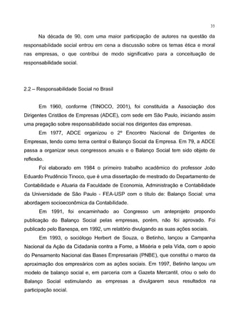 35
Na decada de 90, com uma maior participagao de autores na questao da
responsabilidade social entrou em cena a discussao sabre os temas etica e moral
nas empresas, o que contribui de modo significative para a conceituagao de
responsabilidade social.
2.2- Responsabilidade Social no Brasil
Em 1960, conforme (TINOCO, 2001), foi constituida a Associagao dos
Dirigentes Cristaos de Empresas (ADCE), com sede em Sao Paulo, iniciando assim
uma pregagao sabre responsabilidade social nos dirigentes das empresas.
Em 1977, ADCE organizou o 2° Encontro Nacional de Dirigentes de
Empresas, tendo como tema central o Balango Social da Empresa. Em 79, a ADCE
passa a organizar seus congresses anuais e o Balango Social tem sido objeto de
reflexao.
Foi elaborado em 1984 o primeiro trabalho academico do professor Joao
Eduardo Prudencio Tinoco, que e uma dissertagao de mestrado do Departamento de
Contabilidade e Atuaria da Faculdade de Economia, Administragao e Contabilidade
da Universidade de Sao Paulo - FEA-USP com o titulo de: Balango Social: uma
abordagem socioeconomica da Contabilidade.
Em 1991, foi encaminhado ao Congresso um anteprojeto propondo
publicagao do Balango Social pelas empresas, porem, nao foi aprovado. Foi
publicado pelo Banespa, em 1992, um relat6rio divulgando as suas agoes sociais.
Em 1993, o soci61ogo Herbert de Souza, o Betinho, langou a Campanha
Nacional da Agao da Cidadania contra a Fome, a Miseria e pela Vida, com o apoio
do Pensamento Nacional das Bases Empresariais (PNBE), que constitui o marco da
aproximagao dos empresarios com as agoes sociais. Em 1997, Betinho langou um
modelo de balango social e, em parceria com a Gazeta Mercantil, criou o selo do
Balango Social estimulando as empresas a divulgarem seus resultados na
participagao social.
 