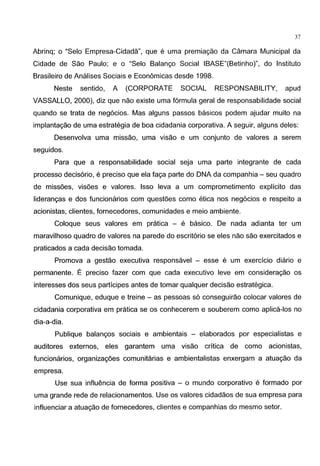 37
Abrinq; o "Selo Empresa-Cidada", que e uma premiagao da Camara Municipal da
Cidade de Sao Paulo; e o "Selo Balango Social IBASE"(Betinho)", do lnstituto
Brasileiro de Analises Sociais e Economicas desde 1998.
Neste sentido, A (CORPORATE SOCIAL RESPONSABILITY, apud
VASSALLO, 2000), diz que nao existe uma formula geral de responsabilidade social
quando se trata de neg6cios. Mas alguns passos basicos podem ajudar muito na
implantagao de uma estrategia de boa cidadania corporativa. A seguir, alguns deles:
Desenvolva uma missao, uma visao e urn conjunto de valores a serem
seguidos.
Para que a responsabilidade social seja uma parte integrante de cada
processo decis6rio, e preciso que ela faga parte do DNA da companhia - seu quadro
de missoes, visoes e valores. lsso leva a urn comprometimento explicito das
liderangas e dos funcionarios com questoes como etica nos neg6cios e respeito a
acionistas, clientes, fornecedores, comunidades e meio ambiente.
Coloque seus valores em pratica - e basico. De nada adianta ter urn
maravilhoso quadro de valores na parede do escrit6rio se eles nao sao exercitados e
praticados a cada decisao tomada.
Promova a gestao executiva responsavel - esse e urn exercicio diario e
permanente. E preciso fazer com que cada executivo leve em consideragao os
interesses dos seus participes antes de tomar qualquer decisao estrategica.
Comunique, eduque e treine - as pessoas s6 conseguirao colocar valores de
cidadania corporativa em pratica se os conhecerem e souberem como aplica-los no
dia-a-dia.
Publique balangos sociais e ambientais - elaborados por especialistas e
auditores externos, eles garantem uma visao critica de como acionistas,
funcionarios, organizagoes comunitarias e ambientalistas enxergam a atuagao da
empresa.
Use sua influencia de forma positiva - o mundo corporativo e formado por
uma grande rede de relacionamentos. Use os valores cidadaos de sua empresa para
influenciar a atuagao de fornecedores, clientes e companhias do mesmo setor.
 