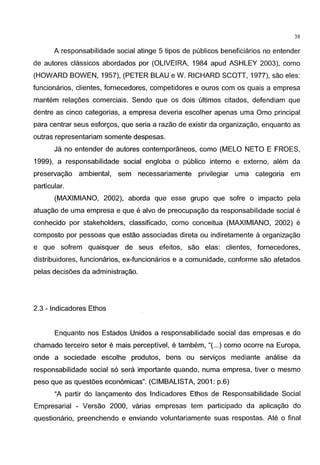 38
A responsabilidade social atinge 5 tipos de publicos beneficiarios no entender
de autores classicos abordados por (OLIVEIRA, 1984 apud ASHLEY 2003), como
(HOWARD BOWEN, 1957), {PETER BLAU e W. RICHARD SCOTT, 1977), sao eles:
funcionarios, clientes, fornecedores, competidores e ouros com os quais a empresa
mantem relagoes comerciais. Sendo que os dois ultimos citados, defendiam que
dentre as cinco categorias, a empresa deveria escolher apenas uma Omo principal
para centrar seus esforgos, que seria a razao de existir da organizagao, enquanto as
outras representariam somente despesas.
Ja no entender de autores contemporaneos, como (MELO NETO E FROES,
1999), a responsabilidade social engloba o publico interno e externo, alem da
preservagao ambiental, sem necessariamente privilegiar uma categoria em
particular.
{MAXIMIANO, 2002), aborda que esse grupo que sofre o impacto pela
atuagao de uma empresa e que e alvo de preocupagao da responsabilidade social e
conhecido por stakeholders, classificado, como conceitua (MAXIMIANO, 2002) e
composto por pessoas que estao associadas direta ou indiretamente a organizagao
e que sofrem quaisquer de seus efeitos, sao elas: clientes, fornecedores,
distribuidores, funcionarios, ex-funcionarios e a comunidade, conforme sao afetados
pelas decisoes da administragao.
2.3 - lndicadores Ethos
Enquanto nos Estados Unidos a responsabilidade social das empresas e do
chamado terceiro setor e mais perceptive!, e tambem, "{...)como ocorre na Europa,
onde a sociedade escolhe produtos, bens ou servigos mediante analise da
responsabilidade social s6 sera importante quando, numa empresa, tiver o mesmo
peso que as questoes economicas". (CIMBALISTA, 2001: p.6)
"A partir do langamento dos lndicadores Ethos de Responsabilidade Social
Empresarial - Versao 2000, varias empresas tem participado da aplicagao do
questionario, preenchendo e enviando voluntariamente suas respostas. Ate o final
 