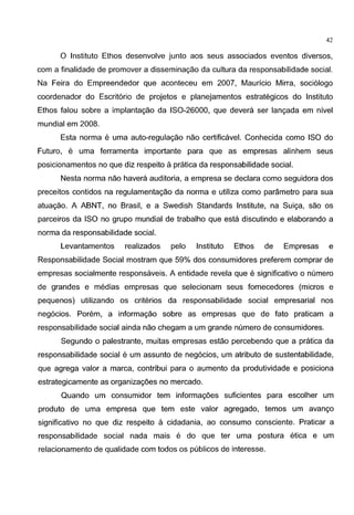 42
0 Institute Ethos desenvolve junto aos seus associados eventos diversos,
com a finalidade de promover a disseminac;ao da cultura da responsabilidade social.
Na Feira do Empreendedor que aconteceu em 2007, Mauricio Mirra, soci61ogo
coordenador do Escrit6rio de projetos e planejamentos estrategicos do Institute
Ethos falou sobre a implantac;ao da IS0-26000, que devera ser lanc;ada em nivel
mundial em 2008.
Esta norma e uma auto-regulac;ao nao certificavel. Conhecida como ISO do
Futuro, e uma ferramenta importante para que as empresas alinhem seus
posicionamentos no que diz respeito apratica da responsabilidade social.
Nesta norma nao havera auditoria, a empresa se declara como seguidora dos
preceitos contidos na regulamentac;ao da norma e utiliza como parametro para sua
atuac;ao. A ABNT, no Brasil, e a Swedish Standards Institute, na Suic;a, sao os
parceiros da ISO no grupo mundial de trabalho que esta discutindo e elaborando a
norma da responsabilidade social.
Levantamentos realizados pelo Institute Ethos de Empresas e
Responsabilidade Social mostram que 59% dos consumidores preferem comprar de
empresas socialmente responsaveis. A entidade revela que e significative o numero
de grandes e medias empresas que selecionam seus fornecedores (micros e
pequenos) utilizando os criterios da responsabilidade social empresarial nos
neg6cios. Porem, a informac;ao sobre as empresas que de fato praticam a
responsabilidade social ainda nao chegam a um grande numero de consumidores.
Segundo o palestrante, muitas empresas estao percebendo que a pratica da
responsabilidade social e um assunto de neg6cios, um atributo de sustentabilidade,
que agrega valor a marca, contribui para o aumento da produtividade e posiciona
estrategicamente as organizac;oes no mercado.
Quando urn consumidor tern informac;oes suficientes para escolher um
produto de uma empresa que tern este valor agregado, temos um avanc;o
significative no que diz respeito a cidadania, ao consume consciente. Praticar a
responsabilidade social nada mais e do que ter uma postura etica e um
relacionamento de qualidade com todos os publicos de interesse.
 