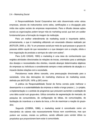 43
2.4- Marketing Social
A Responsabilidade Social Corporativa tern sido disseminada entre varias
empresas, atraves de instrumentos como selos, certificagoes e a divulgagao pela
midia das agoes sociais de empresas responsaveis. Para a difusao dessas agoes
sociais as organizagoes podem langar mao do marketing social, que tern urn carater
fundamental para a formagao da imagem da instituigao.
Para urn melhor entendimento de marketing social e importante definir,
primeiramente, o que e marketing utilizando urn enunciado classico realizado por
(KOTLER, 2000: p. 30): "e urn processo social por meio do qual pessoas e grupos de
pessoas obtem aquila de que necessitam e o que desejam com a criagao, oferta e
livre negociagao de produtos e servigos de valor com outros".
Para (LAS CASAS, 1993) o marketing e uma area do conhecimento que
engloba atividades direcionadas as relagoes de trocas, orientadas para a satisfagao
dos desejos e necessidades dos clientes, visando alcangar determinados objetivos
de empresas ou individuos e considerando sempre o meio ambiente de atuagao e o
impacto destas relagoes com a sociedade.
Percebemos neste ultimo conceito, uma preocupagao direcionada para a
sociedade. Uma das derivagoes do marketing chama-se de marketing social,
definido por (KOTLER, 1978: p.287) como:
A pratica da Responsabilidade Social de forma correta pode melhorar o
desempenho e a sustentabilidade da empresa a medio e Iongo prazos (...) o projeto,
a implementagao e o controle de programas que procuram aumentar a aceitagao de
uma ideia social num grupo-alvo. Utiliza conceitos de segmentagao de mercado, de
pesquisa de consumidores, de configuragao de ideias, de comunicagoes, de
facilitagao de incentives e a teoria da troca, a fim de maximizar a reagao do grupo-
alvo.
Segundo (COBRA, 1986), o marketing social e conceituado como urn
intercambio de valores nao necessariamente fisicos nem economicos, mas que
podem ser sociais, marais ou politicos, sendo utilizado para vender ideias ou
prop6sitos que proporcionem bem-estar a comunidade.
 
