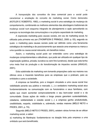44
A transposic;;ao dos conceitos da area comercial para a social pode
caracterizar a ampliac;;ao do conceito de marketing social. Como demonstra
(KOTLER E ROBERTO, 1992), o marketing social e uma estrategia de mudanga de
comportamento, combinando os melhores elementos das abordagens tradicionais de
mudanga social num esquema integrado de planejamento e agao aproveitando os
avangos na tecnologia das comunicagoes e na propria capacidade de marketing.
A expressao marketing para causas sociais, em vez de marketing social, foi
utilizada pela primeira vez por (THOMPSON E PRINGLE, 2000: p. 03), segundo os
quais: o marketing para causas sociais pode ser definido como uma ferramenta
estrategica de marketing e de posicionamento que associa uma empresa ou marca a
uma questao ou causa social relevante, em beneficia mutua.
Assim, o marketing social pode ser entendido como uma estrategia de
mudangas comportamentais e atitudinais, que pode ser utilizada em qualquer tipo de
organizagao (publica, privada, lucrativa ou sem fins lucrativos), desde que esta tenha
uma meta final de produgao e de transformac;;ao de impactos sociais (ARAUJO,
2001 ).
Esta subdivisao do marketing vern tomando proporc;;oes cada vez maiores nos
ultimos anos e trazendo beneficios para as empresas que a praticam, para as
entidades e para a sociedade.
A empresa se beneficia, pais a imagem vinculada a uma causa social traz
visibilidade perante seu publico e mercado. (...) o verdadeiro marketing social atua
fundamentalmente na comunicagao com os funcionarios e seus familiares, com
agoes que visam aumentar comprovadamente o seu bem-estar social e o da
comunidade. Essas agoes de media e Iongo prazos garantem sustentabilidade,
cidadania, solidariedade e coesao social (...) a empresa ganha produtividade,
credibilidade, respeito, visibilidade e, sobretudo, vendas maiores (MELO NETO e
FROES, 2001, p. 74).
Segundo (MELO NETO E FROES, 2001 ), existem varias formas de se utilizar
marketing social, a saber:
a) marketing de filantropia: fundamenta-se na doagao feita pela empresa a uma
entidade que sera beneficiada;
 
