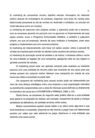 45
b) marketing de campanhas sociais: significa veicular mensagens de interesse
publico atraves de embalagens de produtos, organizar uma forc;a de vendas para
determinado percentual ou dia de vendas ser destinado a entidades, ou veicular em
midia televisiva como em novelas;
c) marketing de patrocinio dos projetos sociais: o patrocinio pode ser a terceiros,
com as empresas atuando em parceria com os governos no financiamento de suas
ag6es sociais, como o Programa Comunidade Solidaria, e tambem o patrocinio
proprio, em que as empresas, atraves de seus institutes e fundag6es, criam seus
projetos e implementam-nos com recursos pr6prios;
d) marketing de relacionamento com base em ac;oes sociais: utiliza o pessoal de
vendas da empresa para orientar os clientes como usuarios de servic;os sociais;
e) marketing de promoc;ao social do produto e da marca: a empresa utiliza o nome
de uma entidade ou logotipo de uma campanha, agregando valor ao seu neg6cio e
gerando aumento de vendas;
0 marketing social pode ser aplicado somente pela empresa ou mediante
parceria com uma entidade do terceiro setor que necessite de seu apoio para que
ambas possam em conjunto melhor oferecer uma campanha em virtude de uma
causa que afeta a sociedade ou parte dela.
Urn programa de marketing para causas sociais pode ser desenvolvido por
meio de uma alianc;a estrategica entre uma empresa e uma organizac;ao voluntaria
ou beneficente comprometida com a area de interesse social definida ou diretamente
em beneficia da causa em si (THOMPSON e PRINGLE, 2000: p. 03).
Desta forma, as empresas do segundo setor podem aliar-se a uma entidade
para apoia-la no prop6sito de realizar, por exemplo, campanhas de ajuda a crianc;as
portadoras de defici€mcia, de combate ao fumo, entre outras.
Muitos consumidores ap6iam essas ideias e as veem como algo borne que
trara beneficios asociedade, dispondo-se ate mesmo a pagar mais por determinado
produto por saber que este adicional no prec;o destina-se a uma entidade que
defende uma causa social.
 