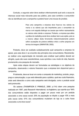 46
Contudo, o segundo setor deve analisar criteriosamente qual sera a causa de
interesse social mais relevante para seu publico, pois caso contrario o consumidor
nao se identificara com a campanha e podera haver uma recusa do produto.
Para uma campanha a empresa deve focar-se nos valores da
marca e os valores que sao importantes para o consumidor da
marca e em seguida distinguir as causas que melhor representarao
os valores entre cliente e empresa. Portanto, a empresa que utiliza
a pratica do marketing social deve analisar bem suas agoes, pois se
a mesma utilizar desta ferramenta indiscriminadamente podera
sofrer acusagoes de postura antietica vindo a sofrer prejuizos em
termos de imagem (SIMANTOB, 2002).
Portanto, deve ser avaliada cuidadosamente qual campanha a empresa ira
apoiar, pois esta deve ir ao encontro dos principios dos consumidores. Recomenda-
se realizar uma segmentagao de mercado para analisar qual publico devera ser
atingido, quais sao suas caracteristicas, suas opini6es e seu modo de vida, fazendo
previamente uma pesquisa de mercado.
Ap6s estas etapas devem ser formuladas as estrategias e os objetivos da
campanha, observando o volume financeiro que a empresa tem disponivel para a
campanha.
Finalmente, deve-se levar em conta o composto de marketing: produto, prego,
praga e comunicagao; o que sera oferecido para o publico, qual seu custo financeiro,
onde sera oferecido e como esta campanha sera divulgada, como o produto social
sera promovido.
Os autores (THOMPSON E PRINGLE, 2000: p.114) citam uma pesquisa
realizada em 1997, pela Research International, na lnglaterra, que aponta que "64%
dos consumidores estao dispostos a pagar um pouco mais por um produto
associado a uma causa social; 20% da populagao se disp6e a pagar 10% a mais
pela causa certa; 61% dos consumidores mudariam de loja se a outra fosse
associada a uma boa causa".
 