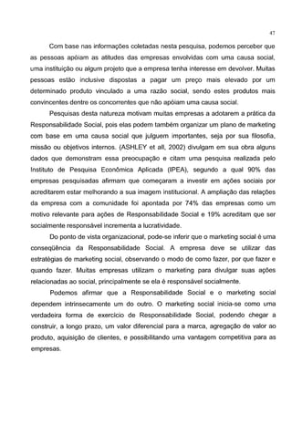 47
Com base nas informag6es coletadas nesta pesquisa, podemos perceber que
as pessoas ap6iam as atitudes das empresas envolvidas com uma causa social,
uma instituigao ou algum projeto que a empresa tenha interesse em devolver. Muitas
pessoas estao inclusive dispostas a pagar urn prego mais elevado por urn
determinado produto vinculado a uma razao social, sendo estes produtos mais
convincentes dentre os concorrentes que nao ap6iam uma causa social.
Pesquisas desta natureza motivam muitas empresas a adotarem a pratica da
Responsabilidade Social, pais elas podem tambem organizar urn plano de marketing
com base em uma causa social que julguem importantes, seja por sua filosofia,
missao ou objetivos internes. (ASHLEY et all, 2002) divulgam em sua obra alguns
dados que demonstram essa preocupagao e citam uma pesquisa realizada pelo
Institute de Pesquisa Economica Aplicada (IPEA), segundo a qual 90% das
empresas pesquisadas afirmam que comegaram a investir em ag6es sociais por
acreditarem estar melhorando a sua imagem institucional. A ampliagao das relag6es
da empresa com a comunidade foi apontada por 74% das empresas como urn
motive relevante para agoes de Responsabilidade Social e 19% acreditam que ser
socialmente responsavel incrementa a lucratividade.
Do ponte de vista organizacional, pode-se inferir que o marketing social e uma
conseqOencia da Responsabilidade Social. A empresa deve se utilizar das
estrategias de marketing social, observando o modo de como fazer, por que fazer e
quando fazer. Muitas empresas utilizam o marketing para divulgar suas ag6es
relacionadas ao social, principalmente se ela e responsavel socialmente.
Podemos afirmar que a Responsabilidade Social e o marketing social
dependem intrinsecamente urn do outre. 0 marketing social inicia-se como uma
verdadeira forma de exercicio de Responsabilidade Social, podendo chegar a
construir, a Iongo prazo, urn valor diferencial para a marca, agregagao de valor ao
produto, aquisigao de clientes, e possibilitando uma vantagem competitiva para as
empresas.
 