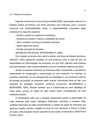 48
2.5 - Retorno Financeiro
Segundo a Business for Social Responsibility (BSR), organizagao sediada nos
Estados Unidos da America que forma parcerias com empresas para o sucesso
comercial com responsabilidade social, a responsabilidade corporativa ajuda
empresas nos seguintes aspectos:
- Facilita o acesso ao capital de investidores;
- Aumenta as vendas e reforga a visibilidade da marca;
- Atrai e mantem uma forga de trabalho produtiva;
- Ajuda a gerenciar riscos;
- Facilita a tomada de decisoes;
(BUSINESS FOR SOCIAL RESPONSIBILITY, 2002)
Com relagao ao terceiro item, atrair e manter uma forga de trabalho produtiva,
(ASHLEY, 2002) apresenta resultado de uma pesquisa junto a mais de dois mil
especialistas em administragao de empresas, em que 83% optariam pela empresa
que demonstrasse maier responsabilidade social em condigoes identicas de oferta.
Quanta ao aspecto ambiental, as empresas estao incorporando o pensamento
ambientalista de recuperagao e preservagao do meio ambiente. Ao inserirem as
questoes ambientais em seu planejamento de estrategico e nos processes internes
de tomada de decisao, as empresas estao cirando "conscientes disso ou nao- uma
disciplina de estrategia ambiental" conforme escreveram (BLUMENFELD e
MONTRONE, 1997). Afirmam tambem que e fundamental ter uma estrategia de
Iongo prazo, porque as agoes de hoje podem trazer conseqOencias ao meio
ambiente amanha.
E interessante notar que a atuagao responsavel quanta a preservagao do
meio ambiente pode trazer vantagens financeiras concretas a empresa. Hoje,
analistas financeiros ja estao recomendando a compra de ag6es de empresas que
possuem projetos sociais e projetos na area do meio ambiente, e bancos e fundos
de agoes estao langando fundos especificos para esses investimentos. (INSTITUTO
ETHOS, 2001 ).
 