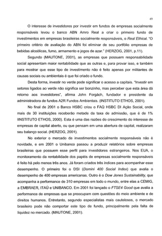 49
0 interesse de investidores por investir em fundos de empresas socialmente
responsaveis levou o banco ABN Amro Real a criar o primeiro fundo de
investimentos em empresas brasileiras socialmente responsaveis, o Real Ethical. "0
primeiro criteria de avaliagao do ABN foi eliminar de seu portfolio empresas de
bebidas alco61icas, fumo, armamento e jogos de azar." (HERZOG, 2001, p.11 ).
Segundo (MAUTONE, 2001 ), as empresas que possuem responsabilidade
social apresentam maior rentabilidade que as outras e, para provar isso, e tambem
para mostrar que esse tipo de investimento nao e feito apenas por militantes de
causas sociais ou ambientais e que foi criado o fundo.
Desta forma, investir no verde pode significar o acesso a capitais. "lnvestir em
setores ligados ao verde nao significa ser bonzinho, mas perceber que esta area da
retorno aos investidores", afirma John Forgach, fundador e presidente da
administradora de fundos A2R Fundos Ambientais. (INSTITUTO ETHOS, 2001 ).
No final de 2001 o Banco HSBC criou o FAQ HSBC Dl Agao Social, onde
mais de 30 instituig6es receberao metade da taxa de admissao, que e de 1%
IINSTITUTO ETHOS, 2000). Esta e uma das raz6es do crescimento do interesse de
empresas de capital aberto, ou que pensam em uma abertura de capital, realizaram
seu balango social. (HERZOG, 2001 ).
No exterior o mercado de investimentos socialmente responsaveis nao e
novidade, e em 2001 o Unibanco passou a produzir relat6rios sabre empresas
brasileiras que possuem esse perfil para investidores estrangeiros. Nos EUA, o
monitoramento da rentabilidade dos papeis de empresas socialmente responsaveis
e feito ha pelo menos tres anos. Ja foram criados tres indices para acompanhar esse
desempenho. 0 primeiro foi o DSI (Domini 400 Social Index) que avalia o
desempenho de 400 empresas americanas. Outro e o Dow Jones Sustainability, que
acompanha a performance de 310 empresas em todo o mundo, entre etas a CEMIG,
a EMBRAER, ITAU e UNIBANCO. Em 2001 foi langado o FTSE4 Good que avalia a
performance de empresas que se preocupam com quest6es do meio ambiente e de
direitos humanos. Entretanto, segundo especialistas mais cautelosos, o mercado
brasileiro pode nao comportar este tipo de fundo, principalmente pela falta de
liquidez no mercado. (MAUTONE, 2001 ).
 