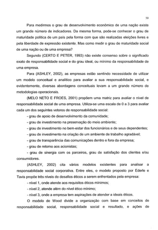 50
Para medirmos o grau de desenvolvimento econ6mico de uma nagao existe
urn grande numero de indicadores. Da mesma forma, pode-se conhecer o grau de
maturidade politica de urn pais pela forma com que sao realizadas eleig6es livres e
pela liberdade de expressao existente. Mas como medir o grau de maturidade social
de uma nagao ou de uma empresa?
Segundo (CERTO E PETER, 1993) nao existe consenso sobre o significado
exato de responsabilidade social e do grau ideal, ou minimo da responsabilidade de
uma empresa.
Para (ASHLEY, 2002), as empresas estao sentindo necessidade de utilizar
urn modelo conceitual e analitico para avaliar a sua responsabilidade social, e
evidentemente, diversas abordagens conceituais levam a urn grande numero de
metodologias operacionais.
(MELO NETO E FROES, 2001) prop6em uma matriz para avaliar o nivel de
responsabilidade social de uma empresa. Utiliza-se uma escala de 0 a 3 para avaliar
cada urn dos seguintes vetores de responsabilidade social:
- grau de apoio de desenvolvimento da comunidade;
- grau de investimento na preservagao do meio ambiente;
- grau de investimento no bem-estar dos funcionarios e de seus dependentes;
- grau de investimento na criagao de urn ambiente de trabalho agradavel;
- grau de transparencia das comunicag6es dentro e fora da empresa;
- grau de retorno aos acionistas;
- grau de sinergia com os parceiros, grau de satisfagao dos clientes e/ou
consumidores.
(ASHLEY, 2002) cita varios modelos existentes para analisar a
responsabilidade social corporativa. Entre eles, o modelo proposto por Ederle e
Tavis prop6e tres niveis de desafios eticos a serem enfrentados pela empresa:
- nivel1, onde atende aos requisitos eticos minimos;
- nivel 2, atende alem do nivel etico minimo;
- nivel 3, onde a empresa tern aspirag6es de atender a ideais eticos.
0 modelo de Wood divide a organizagao com base em conceitos de
responsabilidade social, responsabilidade social e resultado, e ag6es de
 