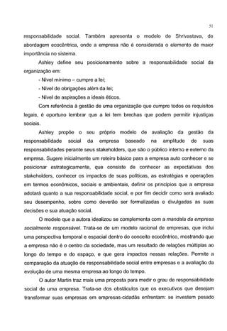 51
responsabilidade social. Tambem apresenta o modelo de Shrivastava, de
abordagem ecocentrica, onde a empresa nao e considerada o elemento de maior
importancia no sistema.
Ashley define seu posicionamento sabre a responsabilidade social da
organizagao em:
- Nivel minima- cumpre a lei;
- Nivel de obrigagoes alem da lei;
- Nivel de aspiragoes a ideais eticos.
Com referenda agestao de uma organizagao que cumpre todos os requisitos
legais, e oportuno lembrar que a lei tern brechas que podem permitir injustigas
sociais.
Ashley propoe o seu proprio modelo de avaliagao da gestao da
responsabilidade social da empresa baseado na amplitude de suas
responsabilidades perante seus stakeholders, que sao o publico interno e externo da
empresa. Sugere inicialmente urn roteiro basico para a empresa auto conhecer e se
posicionar estrategicamente, que consiste de conhecer as expectativas dos
stakeholders, conhecer os impactos de suas politicas, as estrategias e operagoes
em termos economicos, sociais e ambientais, definir os principios que a empresa
adotara quanta a sua responsabilidade social, e por tim decidir como sera avaliado
seu desempenho, sabre como deverao ser formalizadas e divulgadas as suas
decisoes e sua atuagao social.
0 modelo que a autora idealizou se complementa com a mandala da empresa
socialmente responsavel. Trata-se de urn modelo racional de empresas, que inclui
uma perspectiva temporal e espacial dentro do conceito ecocentrico, mostrando que
a empresa nao eo centro da sociedade, mas urn resultado de relagoes multiplas ao
Iongo do tempo e do espago, e que gera impactos nessas relagoes. Permite a
comparagao da atuagao de responsabilidade social entre empresas e a avaliagao da
evolugao de uma mesma empresa ao Iongo do tempo.
0 autor Martin traz mais uma proposta para medir o grau de responsabilidade
social de uma empresa. Trata-se dos obstaculos que os executivos que desejam
transformar suas empresas em empresas-cidadas enfrentam: se investem pesado
 
