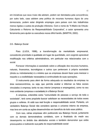 52
em iniciativas que seus rivais nao adotam, podem ser derrotados pela concorrencia;
por outro lado, caso adotem uma politica de recursos humanos digna de uma
democracia, podem estar dirigindo empregos para paises com leis trabalhistas
menos rigidas e custos de prodw;ao inferiores. Com o nome de "A Matriz da Virtude:
Calculando o Retorno da Responsabilidade Corporativa", o autor apresenta uma
ferramenta para ajudar os executivos nessa dificil tarefa. (MARTIN, 2002).
2.6 - Balango Social
Para (LUCA, 1998), a transformagao da mentalidade empresarial,
concedendo prioridade aqualidade em Iugar da quantidade, vem exigindo apreciavel
modificagao nos criterios administrativos, em particular nos relacionados com o
social.
Fornecer informag6es a sociedade sobre a utilizagao dos recursos humanos,
naturais, financeiros, tecnol6gicos e outros que pertencem a propria sociedade
(direta ou indiretamente) eo minimo que as empresas devem fazer para merecer o
respeito e a credibilidade necessarios acontinuidade de suas operag6es.
0 instrumento para aferir de forma adequada os resultados da empresa na
area socioeconomica, ou seja, que permita avaliar e informar os fatos sociais
vinculados a empresa, tanto no seu interior (empresa e empregados), como no seu
meio ambiente (empresa e sociedade) eo Balango Social.
A empresa, entendida como "comunidade de pessoas a servigo de toda a
sociedade", tera como prop6sito buscar satisfazer as necessidades de todos esses
grupos e esferas. Ai esta sua real fungao e responsabilidade social. Portanto, um
verdadeiro Balango Social nao considera apenas o universo interno da empresa,
mas leva em conta as ag6es desenvolvidas em beneficia de todo esse publico.
Com isso, varias empresas vem publicando seu Balango Social, juntamente
com os demais demonstrativos contabeis, com a finalidade de medir seu
desempenho no ambito das atividades sociais e tambem demonstrar que estao
preocupados e realizando sua parte de responsabilidade social
 