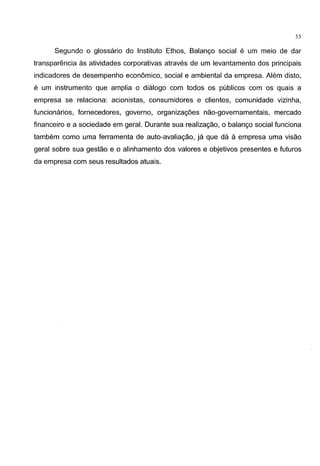 53
Segundo o glossario do Institute Ethos, Balango social e um meio de dar
transparencia as atividades corporativas atraves de um levantamento dos principais
indicadores de desempenho economico, social e ambiental da empresa. Alem disto,
e um instrumento que amplia o dialogo com todos os publicos com os quais a
empresa se relaciona: acionistas, consumidores e clientes, comunidade vizinha,
funcionarios, fornecedores, governo, organizag6es nao-governamentais, mercado
financeiro e a sociedade em geral. Durante sua realizagao, o balango social funciona
tambem como uma ferramenta de auto-avaliagao, ja que da a empresa uma visao
geral sobre sua gestao e o alinhamento dos valores e objetivos presentes e futures
da empresa com seus resultados atuais.
 