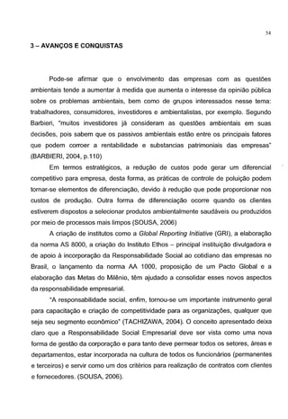 54
3- AVANCOS E CONQUISTAS
Pode-se afirmar que o envolvimento das empresas com as questoes
ambientais tende a aumentar a medida que aumenta o interesse da opiniao publica
sabre os problemas ambientais, bern como de grupos interessados nesse tema:
trabalhadores, consumidores, investidores e ambientalistas, por exemplo. Segundo
Barbieri, "muitos investidores ja consideram as quest5es ambientais em suas
decis6es, pais sabem que os passives ambientais estao entre os principais fatores
que podem corroer a rentabilidade e substancias patrimoniais das empresas"
(BARBIERI, 2004, p.110)
Em termos estrategicos, a redugao de custos pode gerar urn diferencial
competitive para empresa, desta forma, as praticas de controle de poluigao podem
tornar-se elementos de diferenciagao, devido a redugao que pode proporcionar nos
custos de produgao. Outra forma de diferenciagao ocorre quando os clientes
estiverem dispostos a selecionar produtos ambientalmente saudaveis ou produzidos
por meio de processes mais limpos (SOUSA, 2006)
A criagao de institutes como a Global Reporting Initiative (GRI), a elaboragao
da norma AS 8000, a criagao do Institute Ethos - principal instituigao divulgadora e
de apoio aincorporagao da Responsabilidade Social ao cotidiano das empresas no
Brasil, o langamento da norma AA 1000, proposigao de urn Pacta Global e a
elaboragao das Metas do Milenio, tern ajudado a consolidar esses novas aspectos
da r~sponsabilidade empresarial.
"A responsabilidade social, enfim, tornou-se urn importante instrumento geral
para capacitagao e criagao de competitividade para as organizag6es, qualquer que
seja seu segmento economico" (TACHIZAWA, 2004). 0 conceito apresentado deixa
clara que a Responsabilidade Social Empresarial deve ser vista como uma nova
forma de gestao da corporagao e para tanto deve permear todos os setores, areas e
departamentos, estar incorporada na cultura de todos os funcionarios (permanentes
e terceiros) e servir como urn dos criterios para realizagao de contratos com clientes
e fornecedores. (SOUSA, 2006).
 