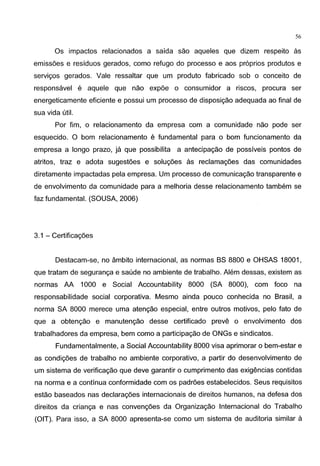 56
Os impactos relacionados a safda sao aqueles que dizem respeito as
emissoes e resfduos gerados, como refuge do processo e aos pr6prios produtos e
servigos gerados. Vale ressaltar que um produto fabricado sob o conceito de
responsavel e aquele que nao expoe o consumidor a riscos, procura ser
energeticamente eficiente e possui um processo de disposigao adequada ao final de
sua vida util.
Por fim, o relacionamento da empresa com a comunidade nao pode ser
esquecido. 0 bom relacionamento e fundamental para 0 bom funcionamento da
empresa a Iongo prazo, ja que possibilita a antecipagao de possfveis pontes de
atritos, traz e adota sugestoes e solugoes as reclamagoes das comunidades
diretamente impactadas pela empresa. Um processo de comunicagao transparente e
de envolvimento da comunidade para a melhoria desse relacionamento tambem se
faz fundamental. (SOUSA, 2006)
3.1 - Certificagoes
Destacam-se, no ambito internacional, as normas BS 8800 e OHSAS 18001,
que tratam de seguranga e saude no ambiente de trabalho. Alem dessas, existem as
normas AA 1000 e Social Accountability 8000 (SA 8000), com foco na
responsabilidade social corporativa. Mesmo ainda pouco conhecida no Brasil, a
norma SA 8000 merece uma atengao especial, entre outros motives, pelo fato de
que a obtengao e manutengao desse certificado preve o envolvimento dos
trabalhadores da empresa, bem como a participagao de ONGs e sindicatos.
Fundamentalmente, a Social Accountability 8000 visa aprimorar o bem-estar e
as condigoes de trabalho no ambiente corporative, a partir do desenvolvimento de
um sistema de verificagao que deve garantir o cumprimento das exigencias contidas
na norma e a continua conformidade com os padroes estabelecidos. Seus requisites
estao baseados nas declaragoes internacionais de direitos humanos, na defesa dos
direitos da crianga e nas convengoes da Organizagao lnternacional do Trabalho
(OtT). Para isso, a SA 8000 apresenta-se como um sistema de auditoria similar a
 