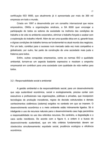 57
certifica9ao ISO 9000, que atualmente ja e apresentada por mais de 300 mil
empresas em todo o mundo.
Criada em 1997 e desenvolvida por um conselho internacional que reune
empresarios, ONGs e organiza96es sindicais, a SA 8000 quer encorajar a
participa9ao de todos os setores da sociedade na melhoria das condi96es de
trabalho e de vida no ambiente corporativo, eliminar o trabalho for9ado e acabar com
a explora9ao do trabalho infantil. Alem de ser uma questao etica em si, garantir boas
e dignas condi96es de trabalho tornou-se fundamental no atual mundo dos neg6cios.
Por um lado, contribui para o sucesso num mercado cada vez mais competitivo e
globalizado; por outro, faz parte da constru9ao de uma sociedade mais justa e
fraterna para todos.
Enfim, outras conquistas empresarias, como as normas ISO e qualidade
ambiental, tornam-se um aspecto bastante expressivo e mostram o empenho
empresarial em contribuir para uma sociedade com qualidade de vida melhor para
todos.
3.2 - Responsabilidade social e ambiental
A gestao ambiental e da responsabilidade social, para um desenvolvimento
que seja sustentavel economica, social e ecologicamente, precisa contar com
executivos e profissionais nas organiza96es, publicas e privadas, que incorporem
tecnologias de produ9ao inovadoras, regras de decisao estruturadas e demais
conhecimentos sistemicos (sistema) exigidos no contexto em que se inserem. 0
desenvolvimento economico e o meio ambiente estao intimamente ligados. S6 e
inteligente o uso de recursos naturais para o desenvolvimento caso haja parcimonia
e responsabilidade no uso dos referidos recursos. Do contrario, a degrada9ao e o
caos serao inevitaveis. De acordo com a figura 4, a ordem e a busca do
desenvolvimento sustentavel, que em tres criterios fundamentais devem ser
obedecidos simultaneamente: equidade social, prudencia ecol6gica e eficiencia
economica.
 