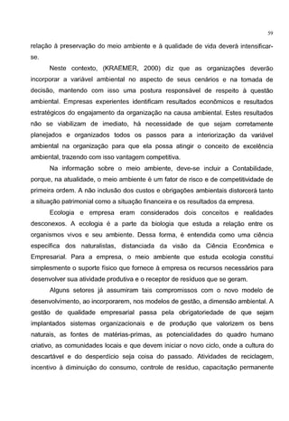 59
relagao a preservagao do meio ambiente e a qualidade de vida devera intensificar-
se.
Neste contexte, (KRAEMER, 2000) diz que as organizagoes deverao
incorporar a variavel ambiental no aspecto de seus cenarios e na tomada de
decisao, mantendo com isso uma postura responsavel de respeito a questao
ambiental. Empresas experientes identificam resultados economicos e resultados
estrategicos do engajamento da organizagao na causa ambiental. Estes resultados
nao se viabilizam de imediato, ha necessidade de que sejam corretamente
planejados e organizados todos os passos para a interiorizagao da variavel
ambiental na organizagao para que ela possa atingir o conceito de excelencia
ambiental, trazendo com isso vantagem competitiva.
Na informagao sobre o meio ambiente, deve-se incluir a Contabilidade,
porque, na atualidade, o meio ambiente e um fator de risco e de competitividade de
primeira ordem. A nao inclusao dos custos e obrigagoes ambientais distorcera tanto
a situagao patrimonial como a situagao financeira e os resultados da empresa.
Ecologia e empresa eram considerados dois conceitos e realidades
desconexos. A ecologia e a parte da biologia que estuda a relagao entre os
organismos vivos e seu ambiente. Dessa forma, e entendida como uma ciencia
especifica dos naturalistas, distanciada da visao da Ciencia Economica e
Empresarial. Para a empresa, o meio ambiente que estuda ecologia constitui
simplesmente o suporte ffsico que fornece aempresa os recursos necessaries para
desenvolver sua atividade produtiva e o receptor de residues que se geram.
Alguns setores ja assumiram tais compromissos com o novo modelo de
desenvolvimento, ao incorporarem, nos modelos de gestao, a dimensao ambiental. A
gestao de qualidade empresarial passa pela obrigatoriedade de que sejam
implantados sistemas organizacionais e de produgao que valorizem os bens
naturais, as fontes de materias-primas, as potencialidades do quadro humano
criativo, as comunidades locais e que devem iniciar o novo ciclo, onde a cultura do
descartavel e do desperdicio seja coisa do passado. Atividades de reciclagem,
incentive a diminuigao do consumo, controle de residua, capacitagao permanente
 