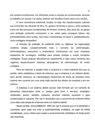 60
dos quadros profissionais, em diferentes niveis e escalas de conhecimento, fomento
ao trabalho em equipe e as ag6es criativas sao desafios-chave neste novo cenario.
A nova consciencia ambiental, surgida no bojo das transformag6es culturais
que ocorreram nas decadas de 60 e 70, ganhou dimensao e situou o meio ambiente
como um dos principios fundamentais do homem moderno. Nos anos 80, os gastos
com protegao ambiental comegaram a ser vistos pelas empresas lideres nao
primordialmente como custos, mas como investimentos no futuro e, paradoxalmente,
como vantagem competitiva.
A inclusao da protegao do ambiente entre os objetivos da organizagao
moderna amplia substancialmente todo o conceito de administragao.
Administradores, executivos e empresarios introduziram em suas empresas
programas de reciclagem, medidas para poupar energia e outras inovag6es
ecol6gicas. Essas praticas difundiram-se rapidamente e logo varios pioneiros dos
neg6cios desenvolveram sistemas abrangentes de administragao de cunho
ecol6gico.
Para se entender a relagao entre a empresa e o meio ambiente tem que se
aceitar, como estabelece a teoria de sistemas, que a empresa e um sistema aberto.
Sem duvida nenhuma, as interpretag6es tradicionais da teoria da empresa como
sistema tem incorrido em uma certa visao parcial dos efeitos da empresa e em seu
entorno.
A empresa e um sistema aberto porque esta formado por um conjunto de
elementos relacionados entre si, porque gera bens e servigos, empregos,
dividendos, porem, tambem consome recursos naturais escassos e gera
contaminagao e residuos. Por isto e necessaria que a economia da empresa defina
uma visao mais ampla da empresa como um sistema aberto.
Neste sentido, (CALLENBACH, 1993) diz que e possivel que os investidores e
acionistas usem cada vez mais a sustentabilidade ecol6gica, no Iugar da estrita
rentabilidade, como criteria para avaliar o posicionamento estrategico de Iongo prazo
das empresas.
 