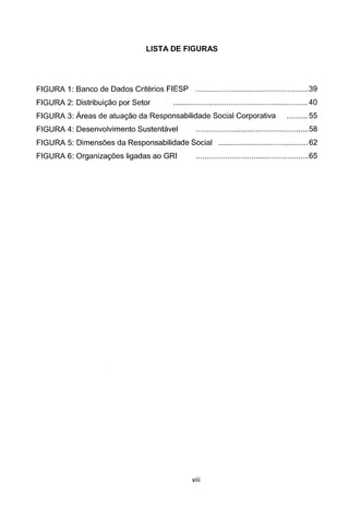 LISTA DE FIGURAS
FIGURA 1: Banco de Dados Criterios FIESP .....................................................39
FIGURA 2: Distribuic;ao por Setor ............................................................... 40
FIGURA 3: Areas de atuac;ao da Responsabilidade Social Corporativa .......... 55
FIGURA 4: Desenvolvimento Sustentavel .....................................................58
FIGURA 5: Dimensoes da Responsabilidade Social .......................................... 62
FIGURA 6: Organizac;oes ligadas ao GRI .....................................................65
viii
 