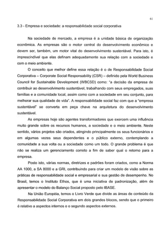 61
3.3 - Empresa e sociedade: a responsabilidade social corporativa
Na sociedade de mercado, a empresa e a unidade basica de organizagao
economica. As empresas sao o motor central do desenvolvimento economico e
devem ser, tambem, um motor vital do desenvolvimento sustentavel. Para isto, e
imprescindivel que elas definam adequadamente sua relagao com a sociedade e
com o meio ambiente.
0 conceito que melhor define essa relagao e o de Responsabilidade Social
Corporativa- Corporate Social Responsability (CSR)- definido pela World Business
Council for Sustainable Development (WBCSD) como: "a decisao da empresa de
contribuir ao desenvolvimento sustentavel, trabalhando com seus empregados, suas
familias e a comunidade local, assim como com a sociedade em seu conjunto, para
melhorar sua qualidade de vida". A responsabilidade social faz com que a "empresa
sustentavel" se converta em pega chave na arquitetura do desenvolvimento
sustentavel.
As empresas hoje sao agentes transformadores que exercem uma influencia
muito grande sobre os recursos humanos, a sociedade e o meio ambiente. Neste
sentido, varios projetos sao criados, atingindo principalmente os seus funcionarios e
em algumas vezes seus dependentes e o publico externo, contemplando a
comunidade a sua volta ou a sociedade como um todo. 0 grande problema e que
nao se realiza um gerenciamento correto a fim de saber qual o retorno para a
empresa.
Posto isto, varias normas, diretrizes e padroes foram criados, como a Norma
AA 1000, a SA 8000 e a GRI, contribuindo para criar um modelo de visao sobre as
praticas de responsabilidade social e empresarial e sua gestao de desempenho. No
Brasil, temos o Institute Ethos, que e uma iniciativa de padronizagao, alem de
apresentar o modelo do Balango Social proposto pelo IBASE.
Na Uniao Europeia, temos o Livro Verde que divide as areas de conteudo da
Responsabilidade Social Corporativa em dois grandes blocos, sendo que o primeiro
e relativo a aspectos internos eo segundo aspectos externos.
 