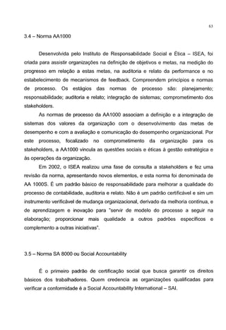 ----- -----~,
- -
63
3.4 - Norma AA1000
Desenvolvida pelo lnstituto de Responsabilidade Social e Etica - ISEA, foi
criada para assistir organizac;:oes na definic;:ao de objetivos e metas, na medic;:ao do
progresso em relac;:ao a estas metas, na auditoria e relata da performance e no
estabelecimento de mecanismos de feedback. Compreendem principios e normas
de processo. Os estagios das normas de processo sao: planejamento;
responsabilidade; auditoria e relata; integrac;:ao de sistemas; comprometimento dos
stakeholders.
As normas de processo da AA1000 associam a definic;:ao e a integrac;:ao de
sistemas dos valores da organizac;:ao com o desenvolvimento das metas de
desempenho e com a avaliac;:ao e comunicac;:ao do desempenho organizacional. Por
este processo, focalizado no comprometimento da organizac;:ao para os
stakeholders, a AA1000 vincula as quest6es sociais e eticas a gestao estrategica e
as operac;:6es da organizac;:ao.
Em 2002, o ISEA realizou uma fase de consulta a stakeholders e fez uma
revisao da norma, apresentando novas elementos, e esta norma foi denominada de
AA 1OOOS. E urn padrao basico de responsabilidade para melhorar a qualidade do
processo de contabilidade, auditoria e relata. Nao e urn padrao certificavel e sim urn
instrumento verificavel de mudanc;:a organizacional, derivado da melhoria continua, e
de aprendizagem e inovac;:ao para "servir de modelo do processo a seguir na
elaborac;:ao; proporcionar mais qualidade a outros padr6es especificos e
complemento a outras iniciativas".
3.5- Norma SA 8000 ou Social Accountability
E o primeiro padrao de certificac;:ao social que busca garantir os direitos
basicos dos trabalhadores. Quem credencia as organizac;:oes qualificadas para
verificar a conformidade e a Social Accountability International - SAl.
 